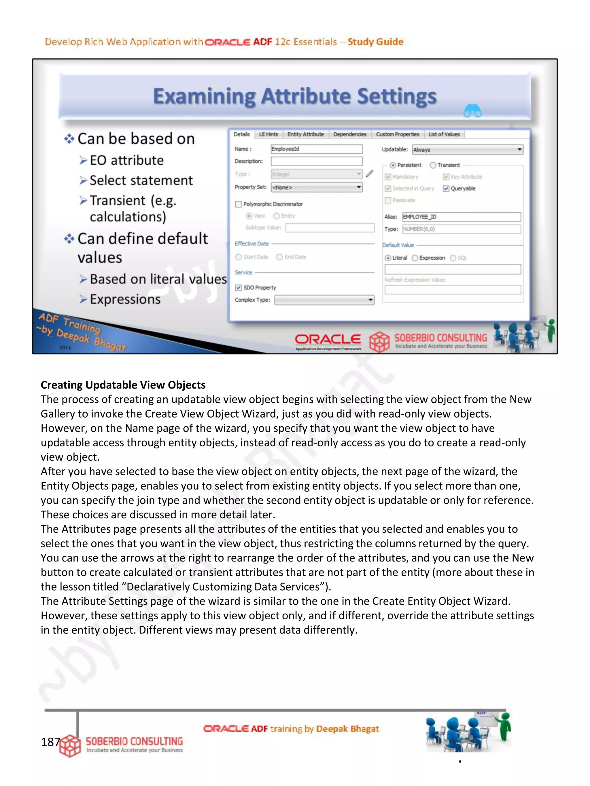 Creating Updatable View Objects
The process of creating an updatable view object begins with selecting the view object from the New
Gallery to invoke the Create View Object Wizard, just as you did with read-only view objects.
However, on the Name page of the wizard, you specify that you want the view object to have
updatable access through entity objects, instead of read-only access as you do to create a read-only
view object.
After you have selected to base the view object on entity objects, the next page of the wizard, the
Entity Objects page, enables you to select from existing entity objects. If you select more than one,
you can specify the join type and whether the second entity object is updatable or only for reference.
These choices are discussed in more detail later.
The Attributes page presents all the attributes of the entities that you selected and enables you to
select the ones that you want in the view object, thus restricting the columns returned by the query.
You can use the arrows at the right to rearrange the order of the attributes, and you can use the New
button to create calculated or transient attributes that are not part of the entity (more about these in
the lesson titled “Declaratively Customizing Data Services”).
The Attribute Settings page of the wizard is similar to the one in the Create Entity Object Wizard.
However, these settings apply to this view object only, and if different, override the attribute settings
in the entity object. Different views may present data differently.
187
.
 