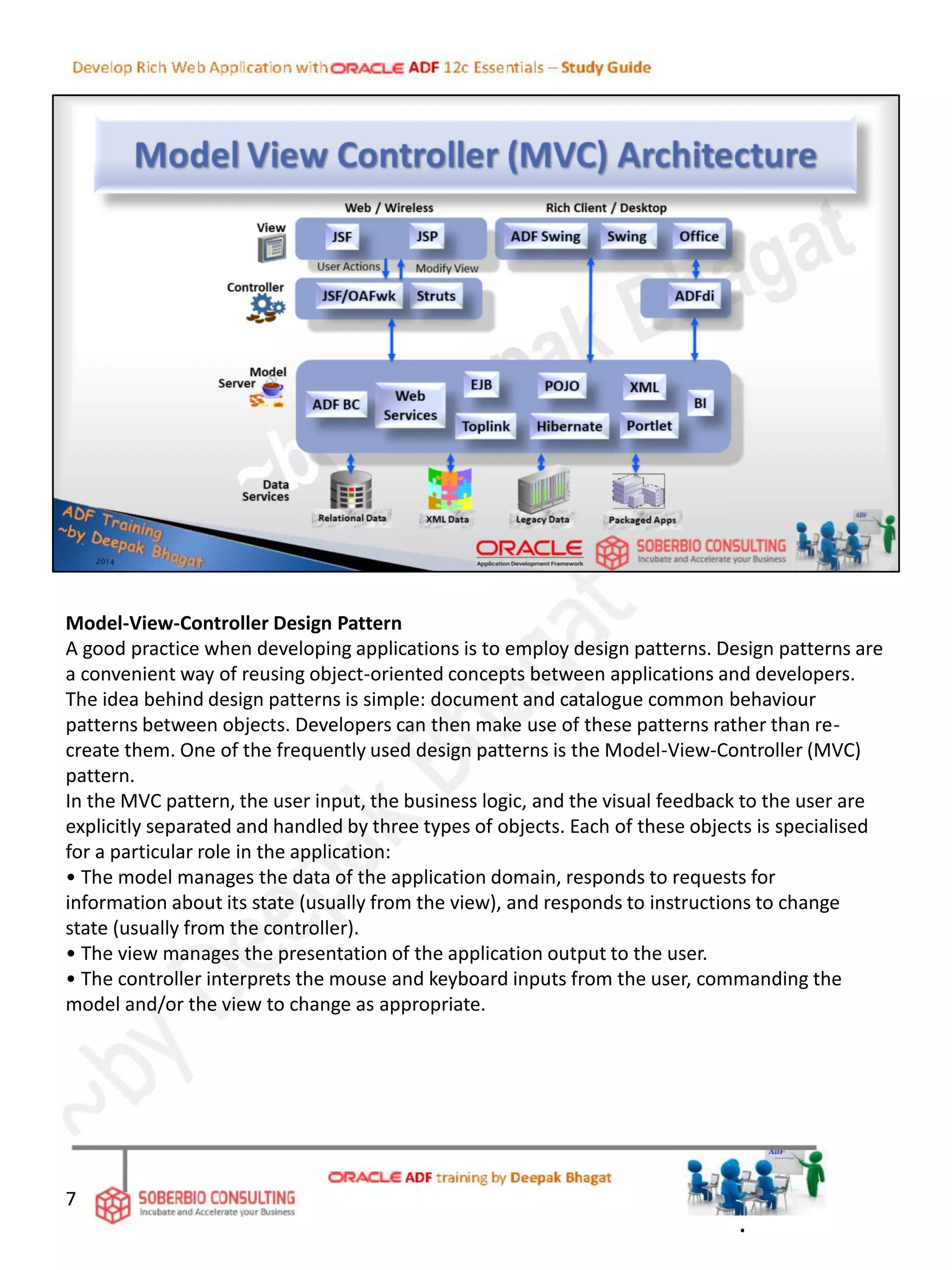 Model-View-Controller Design Pattern
A good practice when developing applications is to employ design patterns. Design patterns are
a convenient way of reusing object-oriented concepts between applications and developers.
The idea behind design patterns is simple: document and catalogue common behaviour
patterns between objects. Developers can then make use of these patterns rather than re-
create them. One of the frequently used design patterns is the Model-View-Controller (MVC)
pattern.
In the MVC pattern, the user input, the business logic, and the visual feedback to the user are
explicitly separated and handled by three types of objects. Each of these objects is specialised
for a particular role in the application:
• The model manages the data of the application domain, responds to requests for
information about its state (usually from the view), and responds to instructions to change
state (usually from the controller).
• The view manages the presentation of the application output to the user.
• The controller interprets the mouse and keyboard inputs from the user, commanding the
model and/or the view to change as appropriate.
7
.
 