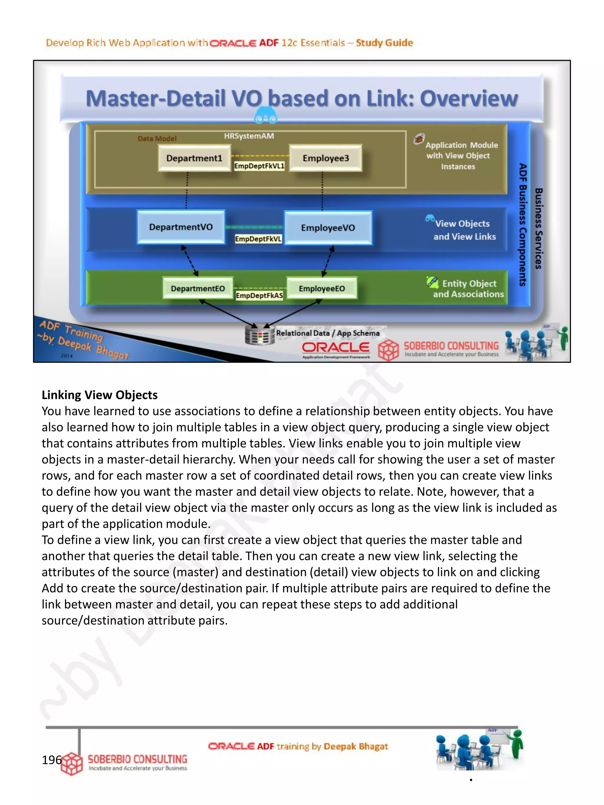 Linking View Objects
You have learned to use associations to define a relationship between entity objects. You have
also learned how to join multiple tables in a view object query, producing a single view object
that contains attributes from multiple tables. View links enable you to join multiple view
objects in a master-detail hierarchy. When your needs call for showing the user a set of master
rows, and for each master row a set of coordinated detail rows, then you can create view links
to define how you want the master and detail view objects to relate. Note, however, that a
query of the detail view object via the master only occurs as long as the view link is included as
part of the application module.
To define a view link, you can first create a view object that queries the master table and
another that queries the detail table. Then you can create a new view link, selecting the
attributes of the source (master) and destination (detail) view objects to link on and clicking
Add to create the source/destination pair. If multiple attribute pairs are required to define the
link between master and detail, you can repeat these steps to add additional
source/destination attribute pairs.
196
.
 