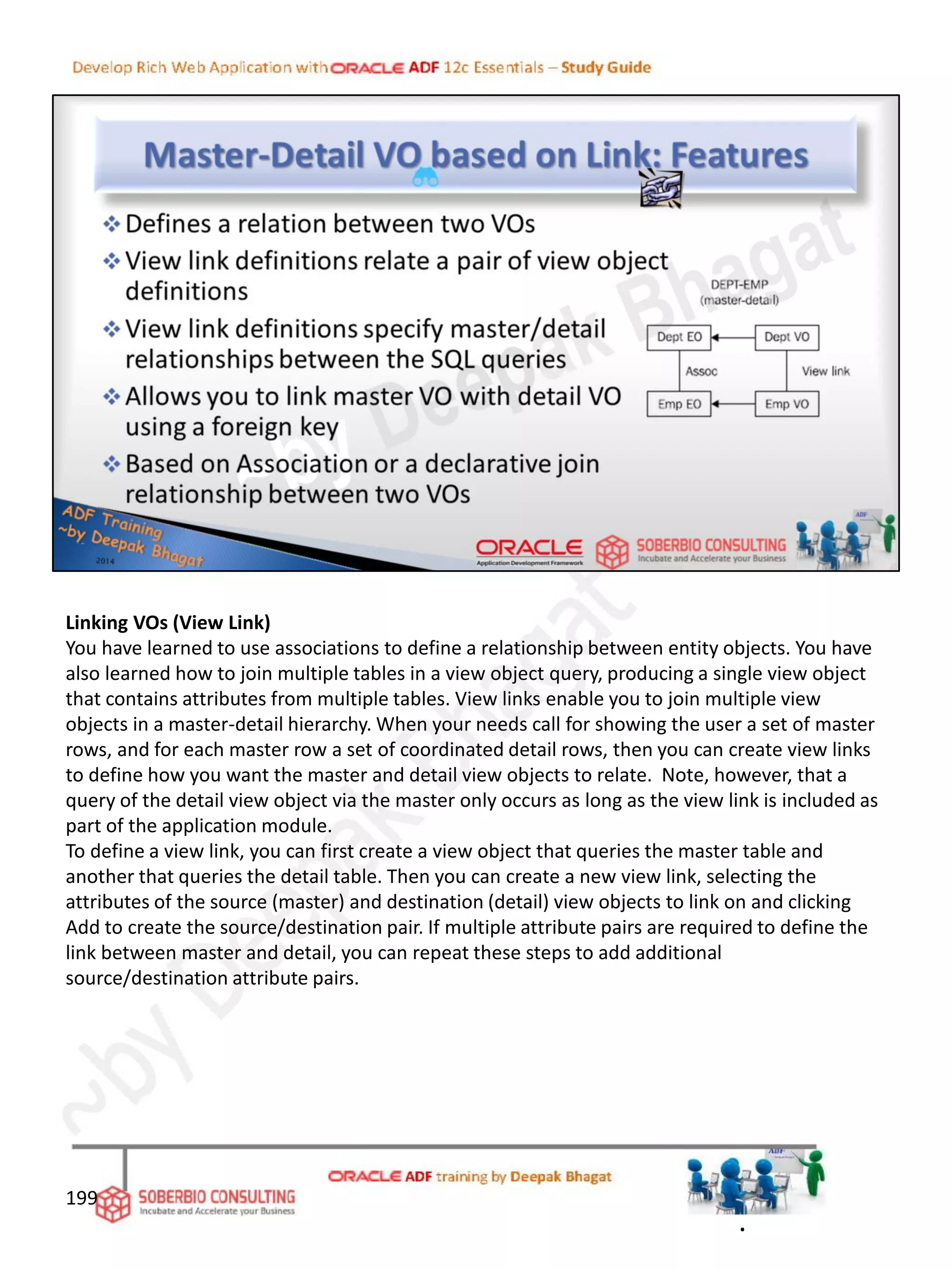 Linking VOs (View Link)
You have learned to use associations to define a relationship between entity objects. You have
also learned how to join multiple tables in a view object query, producing a single view object
that contains attributes from multiple tables. View links enable you to join multiple view
objects in a master-detail hierarchy. When your needs call for showing the user a set of master
rows, and for each master row a set of coordinated detail rows, then you can create view links
to define how you want the master and detail view objects to relate. Note, however, that a
query of the detail view object via the master only occurs as long as the view link is included as
part of the application module.
To define a view link, you can first create a view object that queries the master table and
another that queries the detail table. Then you can create a new view link, selecting the
attributes of the source (master) and destination (detail) view objects to link on and clicking
Add to create the source/destination pair. If multiple attribute pairs are required to define the
link between master and detail, you can repeat these steps to add additional
source/destination attribute pairs.
199
.
 