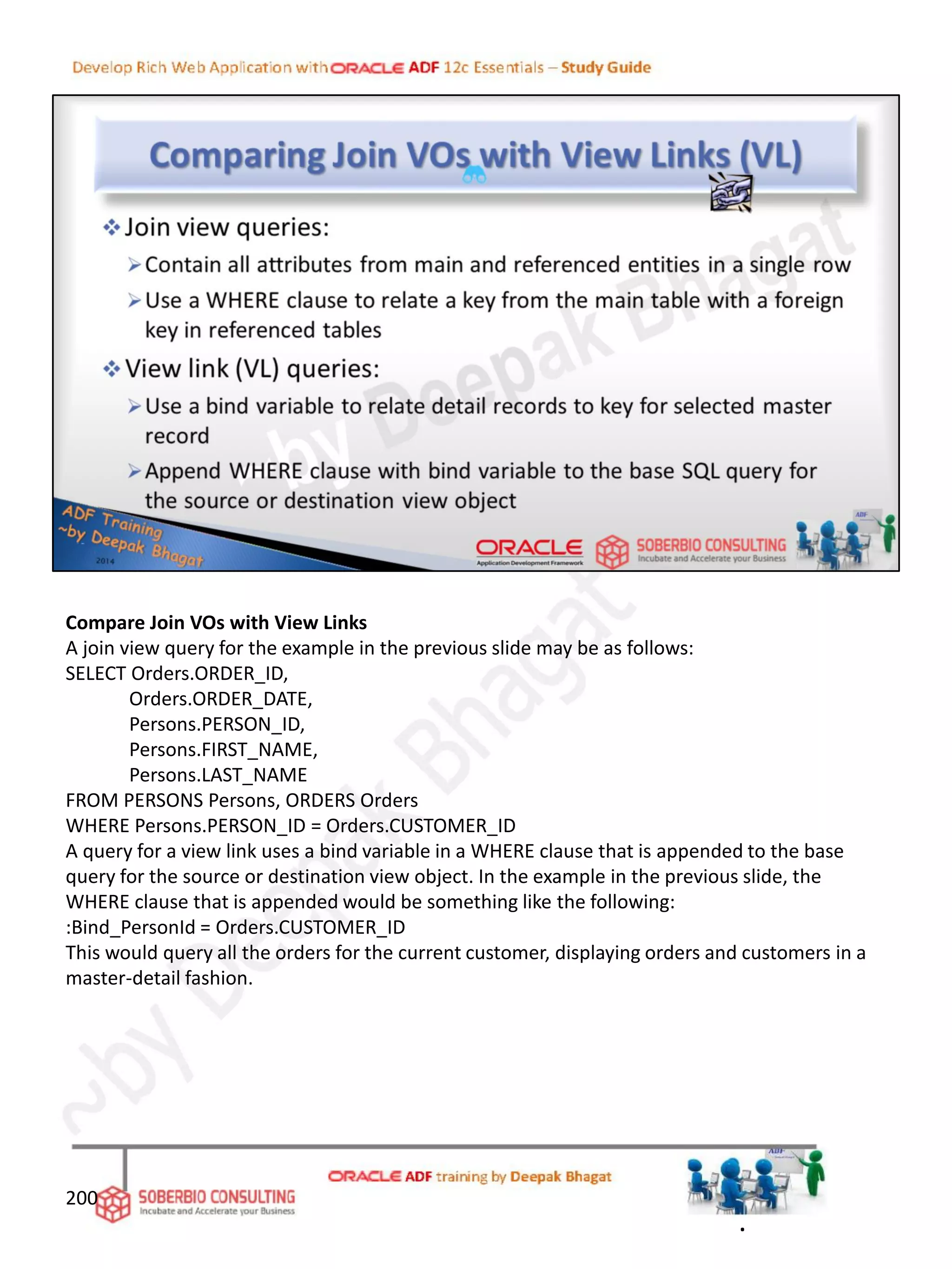 Compare Join VOs with View Links
A join view query for the example in the previous slide may be as follows:
SELECT Orders.ORDER_ID,
Orders.ORDER_DATE,
Persons.PERSON_ID,
Persons.FIRST_NAME,
Persons.LAST_NAME
FROM PERSONS Persons, ORDERS Orders
WHERE Persons.PERSON_ID = Orders.CUSTOMER_ID
A query for a view link uses a bind variable in a WHERE clause that is appended to the base
query for the source or destination view object. In the example in the previous slide, the
WHERE clause that is appended would be something like the following:
:Bind_PersonId = Orders.CUSTOMER_ID
This would query all the orders for the current customer, displaying orders and customers in a
master-detail fashion.
200
.
 
