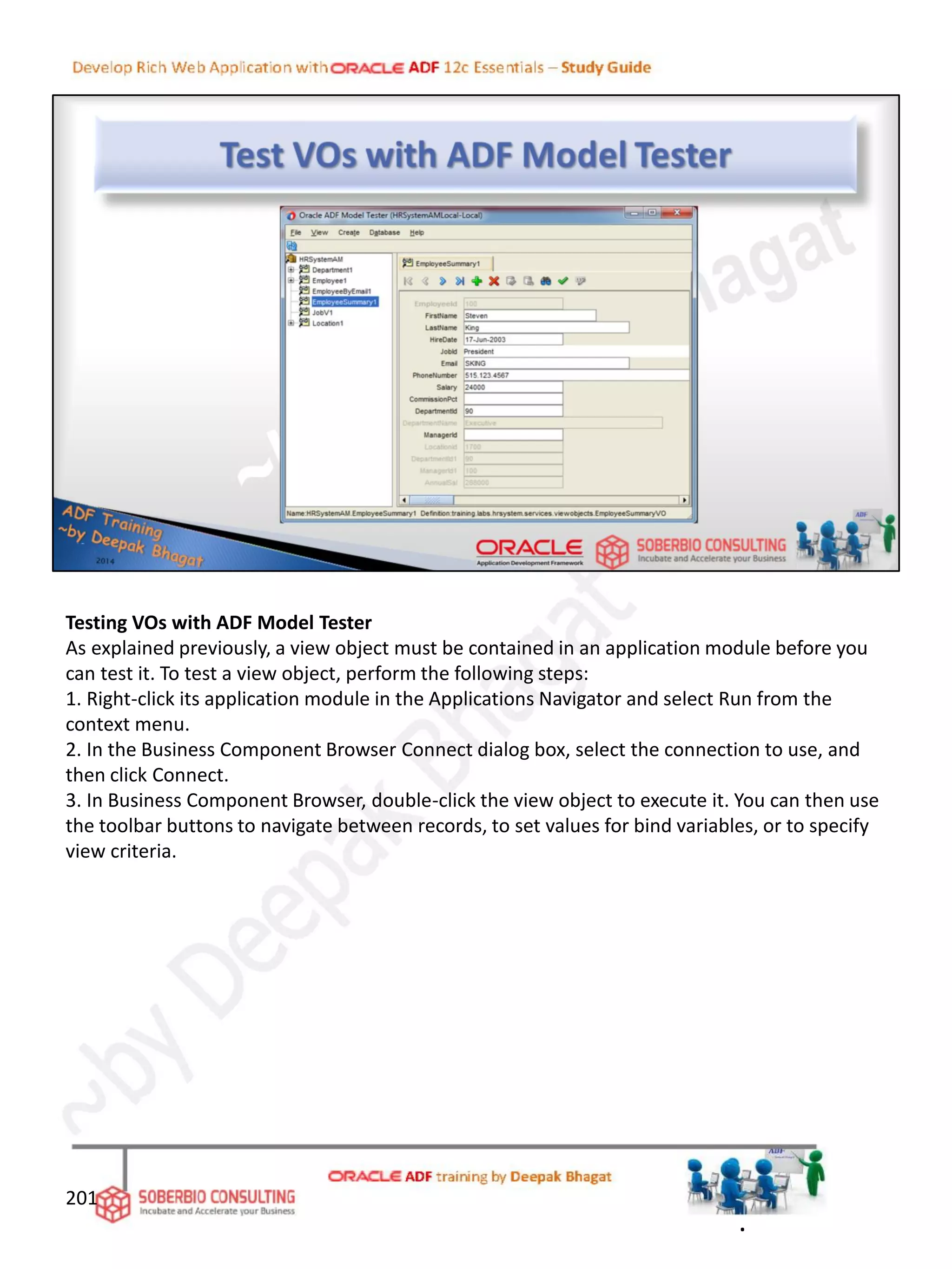Testing VOs with ADF Model Tester
As explained previously, a view object must be contained in an application module before you
can test it. To test a view object, perform the following steps:
1. Right-click its application module in the Applications Navigator and select Run from the
context menu.
2. In the Business Component Browser Connect dialog box, select the connection to use, and
then click Connect.
3. In Business Component Browser, double-click the view object to execute it. You can then use
the toolbar buttons to navigate between records, to set values for bind variables, or to specify
view criteria.
201
.
 