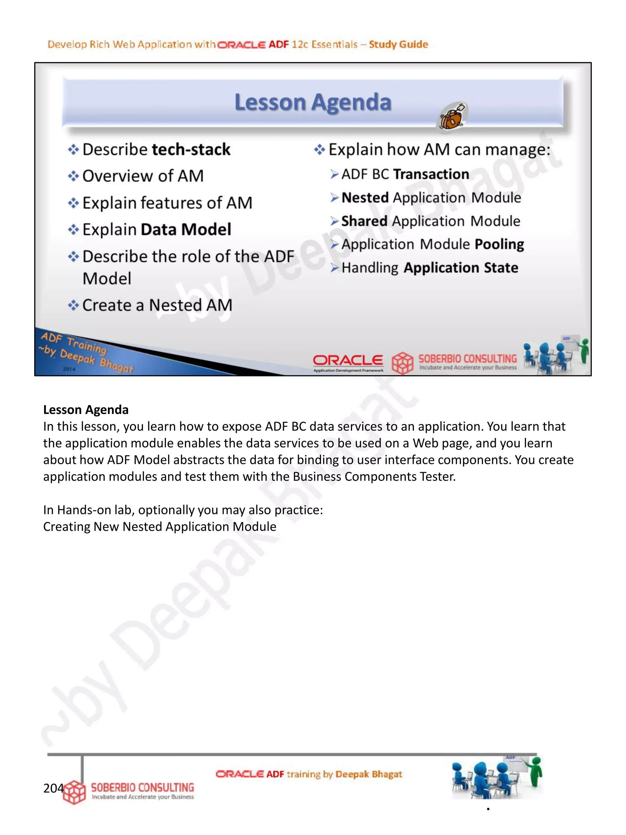 Lesson Agenda
In this lesson, you learn how to expose ADF BC data services to an application. You learn that
the application module enables the data services to be used on a Web page, and you learn
about how ADF Model abstracts the data for binding to user interface components. You create
application modules and test them with the Business Components Tester.
In Hands-on lab, optionally you may also practice:
Creating New Nested Application Module
204
.
 