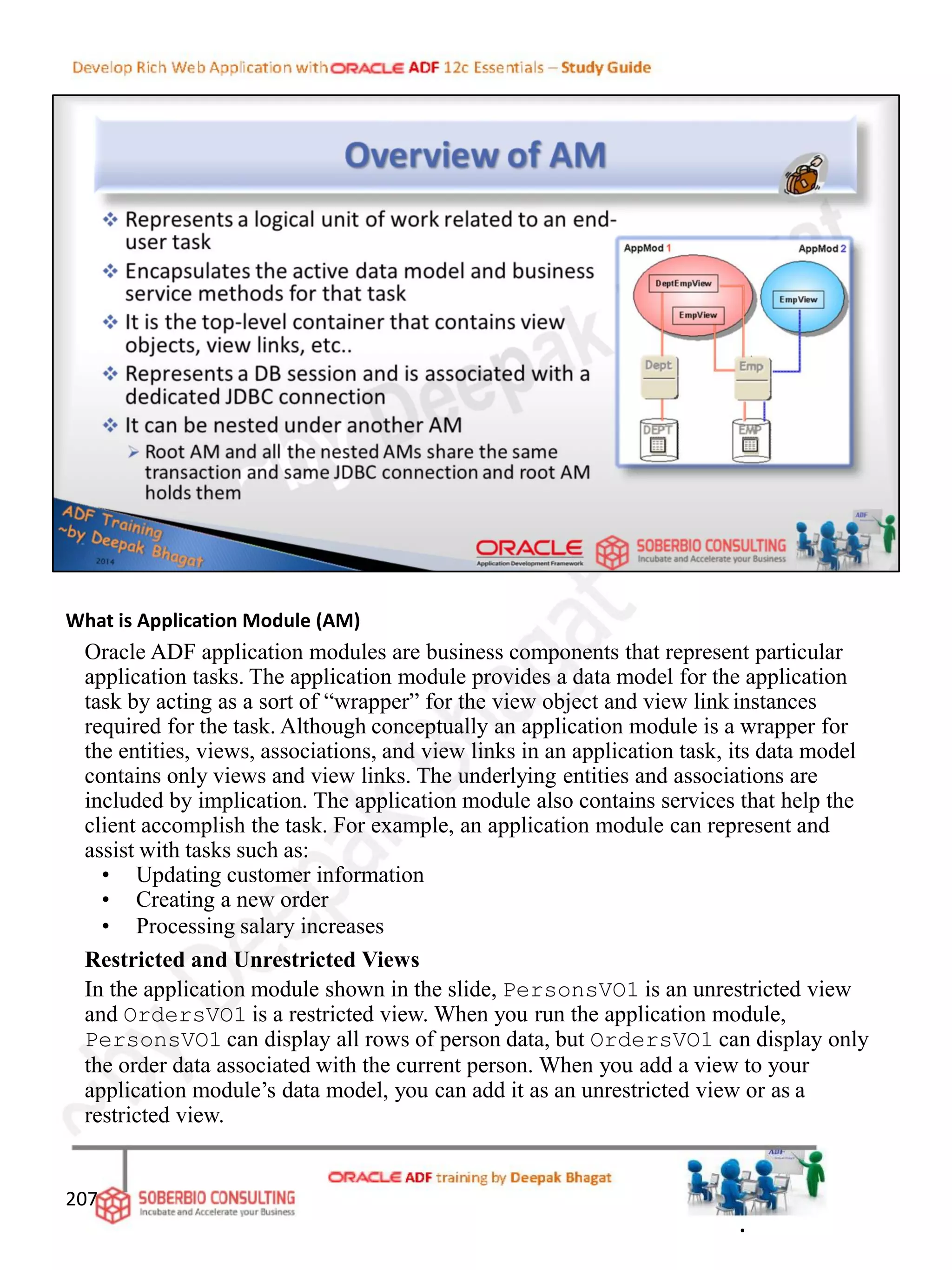 What is Application Module (AM)
Oracle ADF application modules are business components that represent particular
application tasks. The application module provides a data model for the application
task by acting as a sort of “wrapper” for the view object and view link instances
required for the task. Although conceptually an application module is a wrapper for
the entities, views, associations, and view links in an application task, its data model
contains only views and view links. The underlying entities and associations are
included by implication. The application module also contains services that help the
client accomplish the task. For example, an application module can represent and
assist with tasks such as:
• Updating customer information
• Creating a new order
• Processing salary increases
Restricted and Unrestricted Views
In the application module shown in the slide, PersonsVO1 is an unrestricted view
and OrdersVO1 is a restricted view. When you run the application module,
PersonsVO1 can display all rows of person data, but OrdersVO1 can display only
the order data associated with the current person. When you add a view to your
application module’s data model, you can add it as an unrestricted view or as a
restricted view.
207
.
 