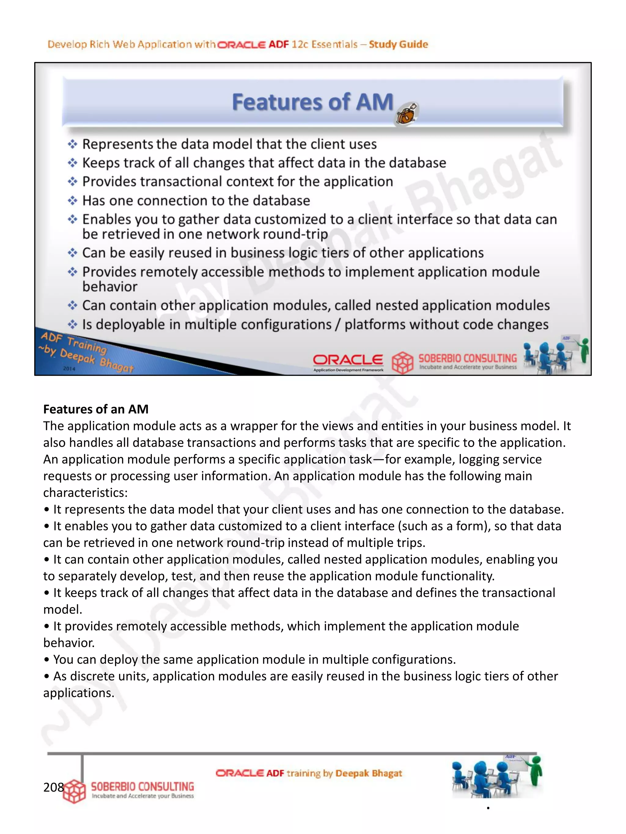 Features of an AM
The application module acts as a wrapper for the views and entities in your business model. It
also handles all database transactions and performs tasks that are specific to the application.
An application module performs a specific application task—for example, logging service
requests or processing user information. An application module has the following main
characteristics:
• It represents the data model that your client uses and has one connection to the database.
• It enables you to gather data customized to a client interface (such as a form), so that data
can be retrieved in one network round-trip instead of multiple trips.
• It can contain other application modules, called nested application modules, enabling you
to separately develop, test, and then reuse the application module functionality.
• It keeps track of all changes that affect data in the database and defines the transactional
model.
• It provides remotely accessible methods, which implement the application module
behavior.
• You can deploy the same application module in multiple configurations.
• As discrete units, application modules are easily reused in the business logic tiers of other
applications.
208
.
 