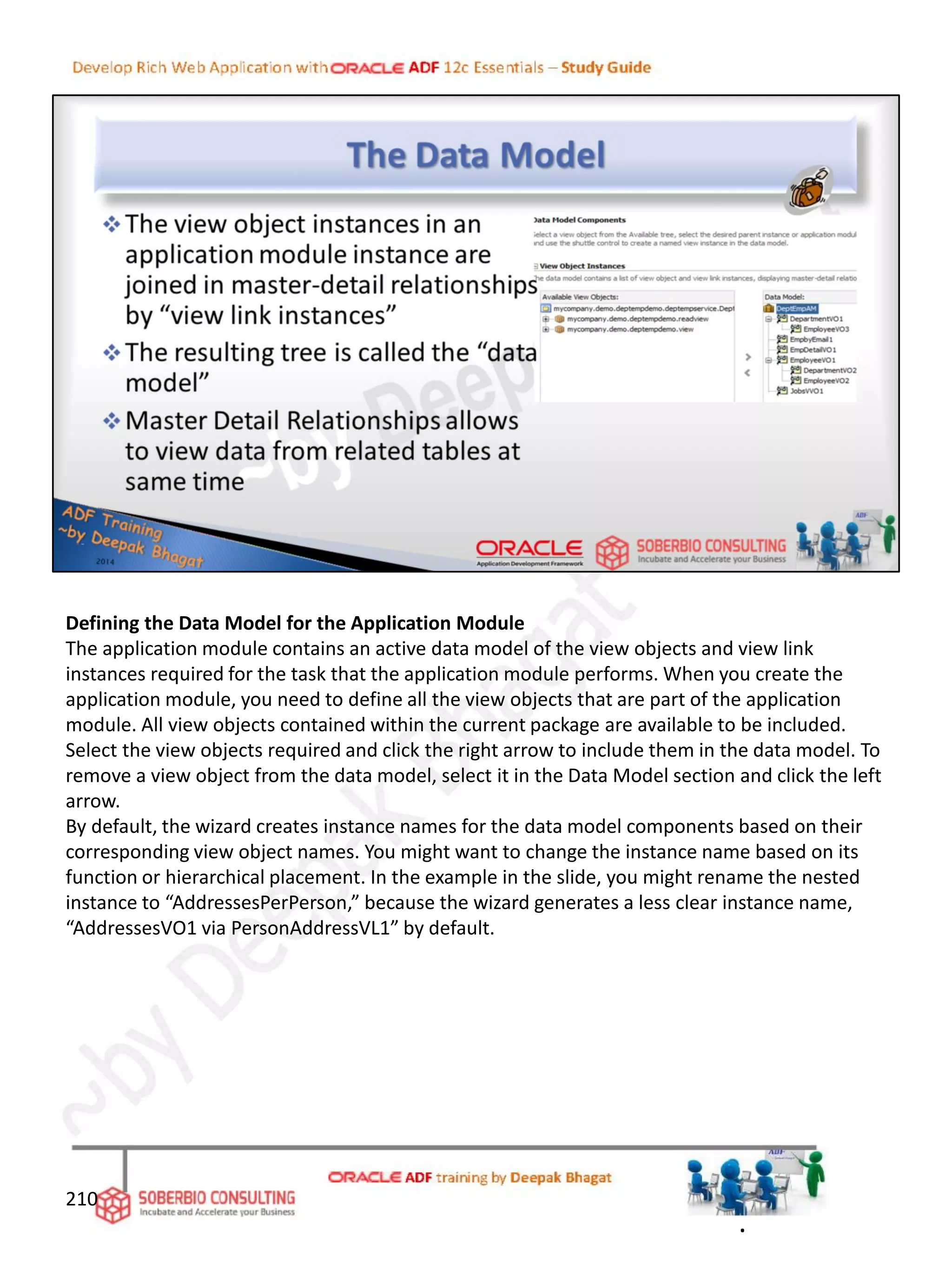 Defining the Data Model for the Application Module
The application module contains an active data model of the view objects and view link
instances required for the task that the application module performs. When you create the
application module, you need to define all the view objects that are part of the application
module. All view objects contained within the current package are available to be included.
Select the view objects required and click the right arrow to include them in the data model. To
remove a view object from the data model, select it in the Data Model section and click the left
arrow.
By default, the wizard creates instance names for the data model components based on their
corresponding view object names. You might want to change the instance name based on its
function or hierarchical placement. In the example in the slide, you might rename the nested
instance to “AddressesPerPerson,” because the wizard generates a less clear instance name,
“AddressesVO1 via PersonAddressVL1” by default.
210
.
 