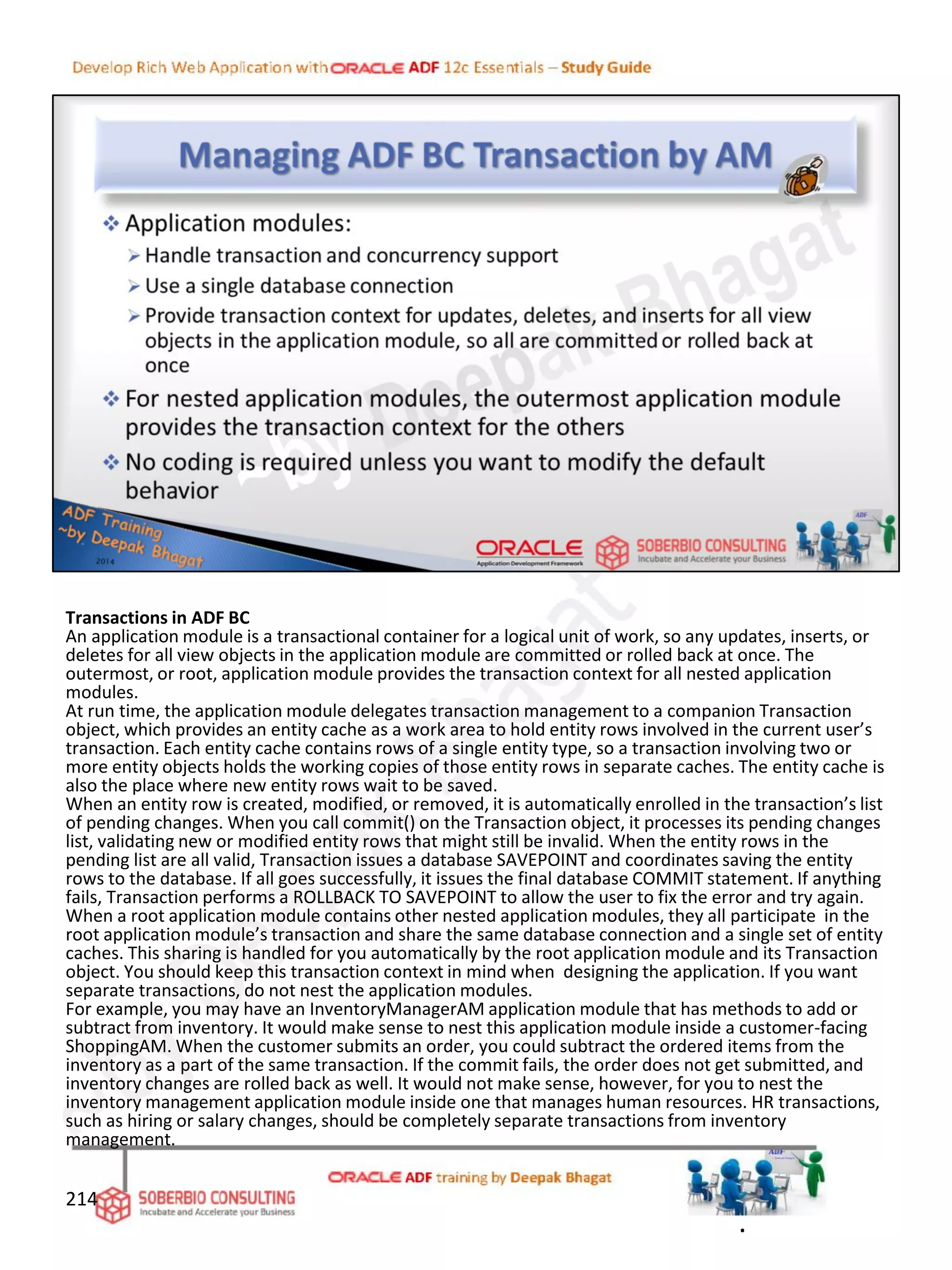 Transactions in ADF BC
An application module is a transactional container for a logical unit of work, so any updates, inserts, or
deletes for all view objects in the application module are committed or rolled back at once. The
outermost, or root, application module provides the transaction context for all nested application
modules.
At run time, the application module delegates transaction management to a companion Transaction
object, which provides an entity cache as a work area to hold entity rows involved in the current user’s
transaction. Each entity cache contains rows of a single entity type, so a transaction involving two or
more entity objects holds the working copies of those entity rows in separate caches. The entity cache is
also the place where new entity rows wait to be saved.
When an entity row is created, modified, or removed, it is automatically enrolled in the transaction’s list
of pending changes. When you call commit() on the Transaction object, it processes its pending changes
list, validating new or modified entity rows that might still be invalid. When the entity rows in the
pending list are all valid, Transaction issues a database SAVEPOINT and coordinates saving the entity
rows to the database. If all goes successfully, it issues the final database COMMIT statement. If anything
fails, Transaction performs a ROLLBACK TO SAVEPOINT to allow the user to fix the error and try again.
When a root application module contains other nested application modules, they all participate in the
root application module’s transaction and share the same database connection and a single set of entity
caches. This sharing is handled for you automatically by the root application module and its Transaction
object. You should keep this transaction context in mind when designing the application. If you want
separate transactions, do not nest the application modules.
For example, you may have an InventoryManagerAM application module that has methods to add or
subtract from inventory. It would make sense to nest this application module inside a customer-facing
ShoppingAM. When the customer submits an order, you could subtract the ordered items from the
inventory as a part of the same transaction. If the commit fails, the order does not get submitted, and
inventory changes are rolled back as well. It would not make sense, however, for you to nest the
inventory management application module inside one that manages human resources. HR transactions,
such as hiring or salary changes, should be completely separate transactions from inventory
management.
214
.
 