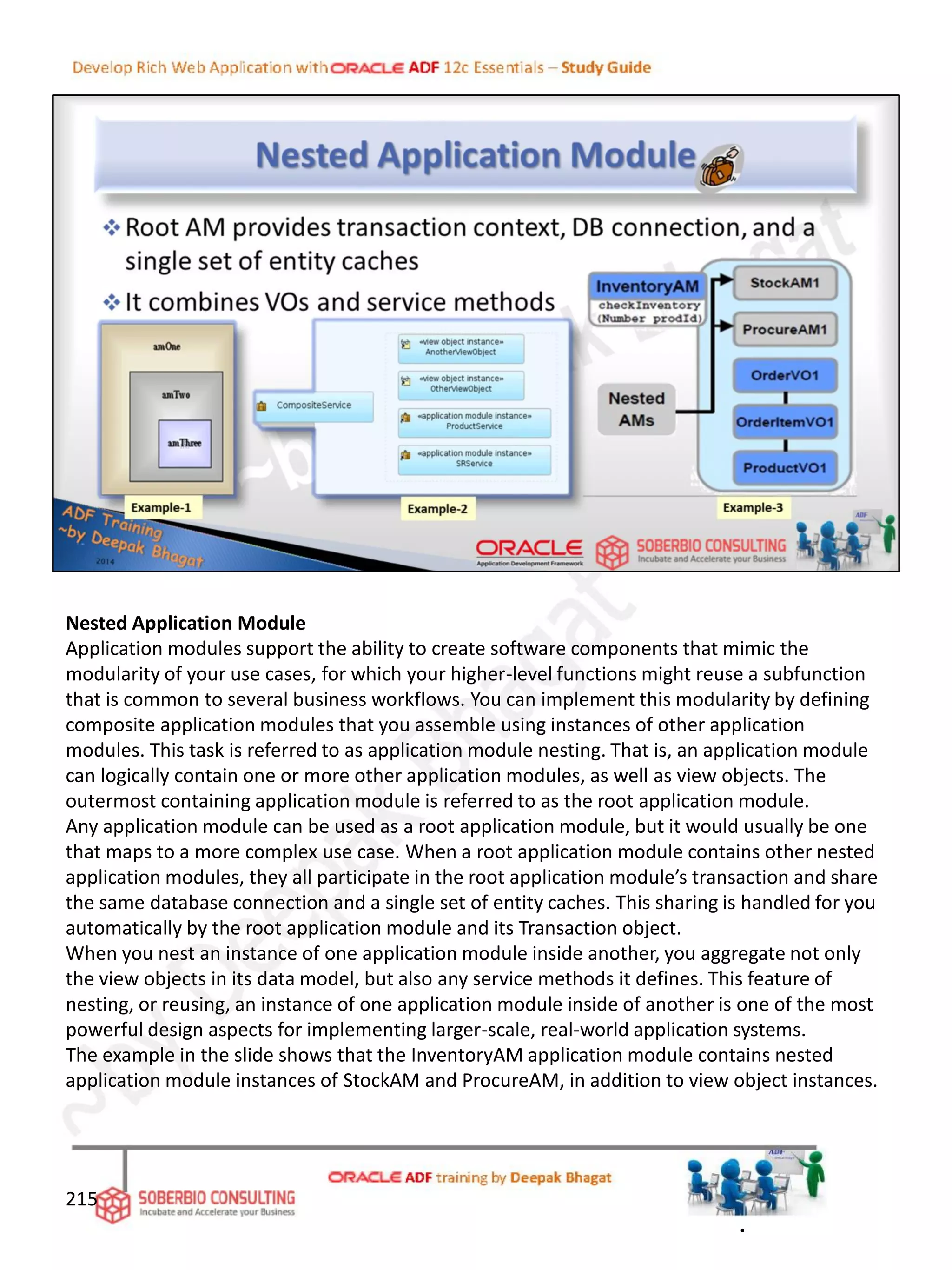 Nested Application Module
Application modules support the ability to create software components that mimic the
modularity of your use cases, for which your higher-level functions might reuse a subfunction
that is common to several business workflows. You can implement this modularity by defining
composite application modules that you assemble using instances of other application
modules. This task is referred to as application module nesting. That is, an application module
can logically contain one or more other application modules, as well as view objects. The
outermost containing application module is referred to as the root application module.
Any application module can be used as a root application module, but it would usually be one
that maps to a more complex use case. When a root application module contains other nested
application modules, they all participate in the root application module’s transaction and share
the same database connection and a single set of entity caches. This sharing is handled for you
automatically by the root application module and its Transaction object.
When you nest an instance of one application module inside another, you aggregate not only
the view objects in its data model, but also any service methods it defines. This feature of
nesting, or reusing, an instance of one application module inside of another is one of the most
powerful design aspects for implementing larger-scale, real-world application systems.
The example in the slide shows that the InventoryAM application module contains nested
application module instances of StockAM and ProcureAM, in addition to view object instances.
215
.
 