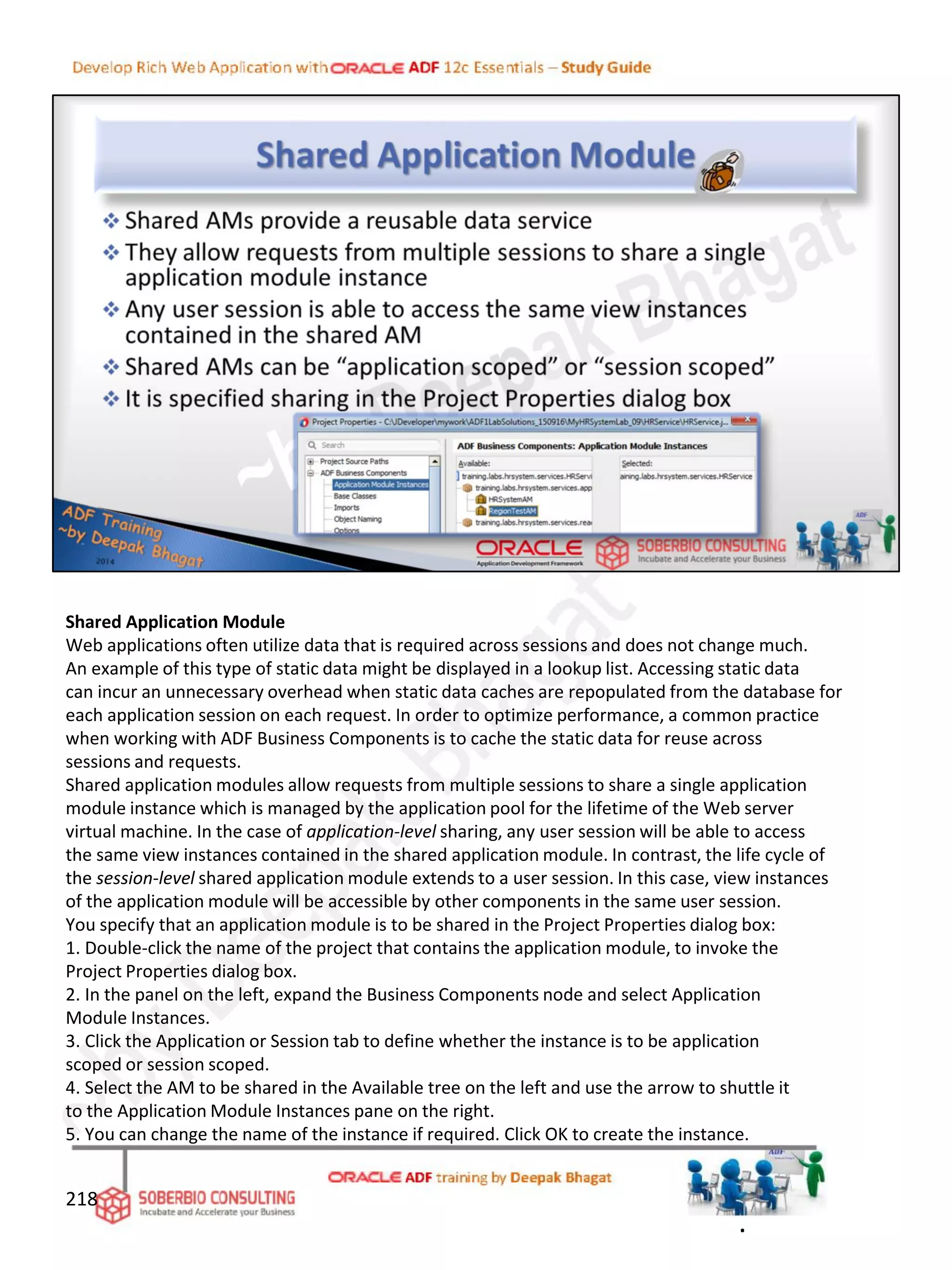 Shared Application Module
Web applications often utilize data that is required across sessions and does not change much.
An example of this type of static data might be displayed in a lookup list. Accessing static data
can incur an unnecessary overhead when static data caches are repopulated from the database for
each application session on each request. In order to optimize performance, a common practice
when working with ADF Business Components is to cache the static data for reuse across
sessions and requests.
Shared application modules allow requests from multiple sessions to share a single application
module instance which is managed by the application pool for the lifetime of the Web server
virtual machine. In the case of application-level sharing, any user session will be able to access
the same view instances contained in the shared application module. In contrast, the life cycle of
the session-level shared application module extends to a user session. In this case, view instances
of the application module will be accessible by other components in the same user session.
You specify that an application module is to be shared in the Project Properties dialog box:
1. Double-click the name of the project that contains the application module, to invoke the
Project Properties dialog box.
2. In the panel on the left, expand the Business Components node and select Application
Module Instances.
3. Click the Application or Session tab to define whether the instance is to be application
scoped or session scoped.
4. Select the AM to be shared in the Available tree on the left and use the arrow to shuttle it
to the Application Module Instances pane on the right.
5. You can change the name of the instance if required. Click OK to create the instance.
218
.
 