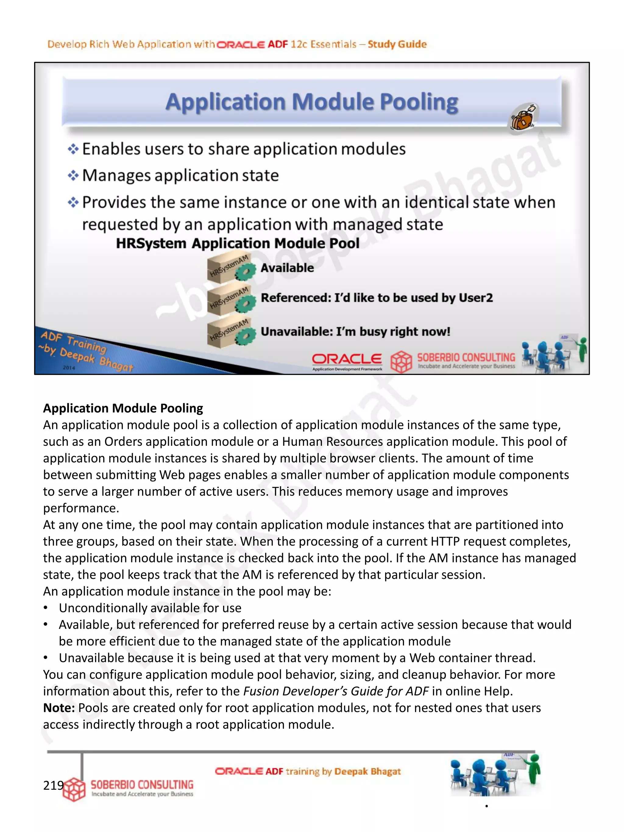 Application Module Pooling
An application module pool is a collection of application module instances of the same type,
such as an Orders application module or a Human Resources application module. This pool of
application module instances is shared by multiple browser clients. The amount of time
between submitting Web pages enables a smaller number of application module components
to serve a larger number of active users. This reduces memory usage and improves
performance.
At any one time, the pool may contain application module instances that are partitioned into
three groups, based on their state. When the processing of a current HTTP request completes,
the application module instance is checked back into the pool. If the AM instance has managed
state, the pool keeps track that the AM is referenced by that particular session.
An application module instance in the pool may be:
• Unconditionally available for use
• Available, but referenced for preferred reuse by a certain active session because that would
be more efficient due to the managed state of the application module
• Unavailable because it is being used at that very moment by a Web container thread.
You can configure application module pool behavior, sizing, and cleanup behavior. For more
information about this, refer to the Fusion Developer’s Guide for ADF in online Help.
Note: Pools are created only for root application modules, not for nested ones that users
access indirectly through a root application module.
219
.
 