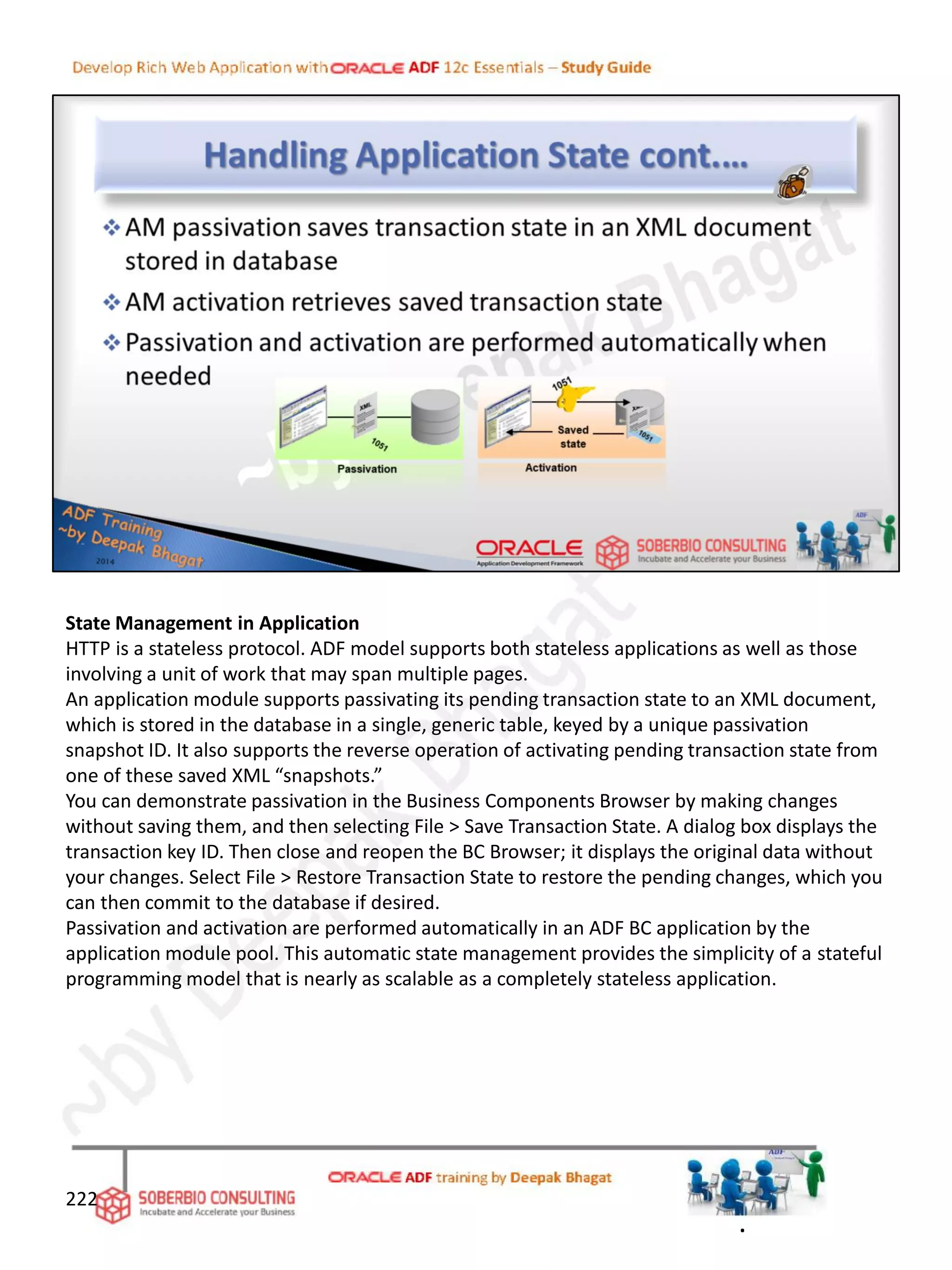 State Management in Application
HTTP is a stateless protocol. ADF model supports both stateless applications as well as those
involving a unit of work that may span multiple pages.
An application module supports passivating its pending transaction state to an XML document,
which is stored in the database in a single, generic table, keyed by a unique passivation
snapshot ID. It also supports the reverse operation of activating pending transaction state from
one of these saved XML “snapshots.”
You can demonstrate passivation in the Business Components Browser by making changes
without saving them, and then selecting File > Save Transaction State. A dialog box displays the
transaction key ID. Then close and reopen the BC Browser; it displays the original data without
your changes. Select File > Restore Transaction State to restore the pending changes, which you
can then commit to the database if desired.
Passivation and activation are performed automatically in an ADF BC application by the
application module pool. This automatic state management provides the simplicity of a stateful
programming model that is nearly as scalable as a completely stateless application.
222
.
 