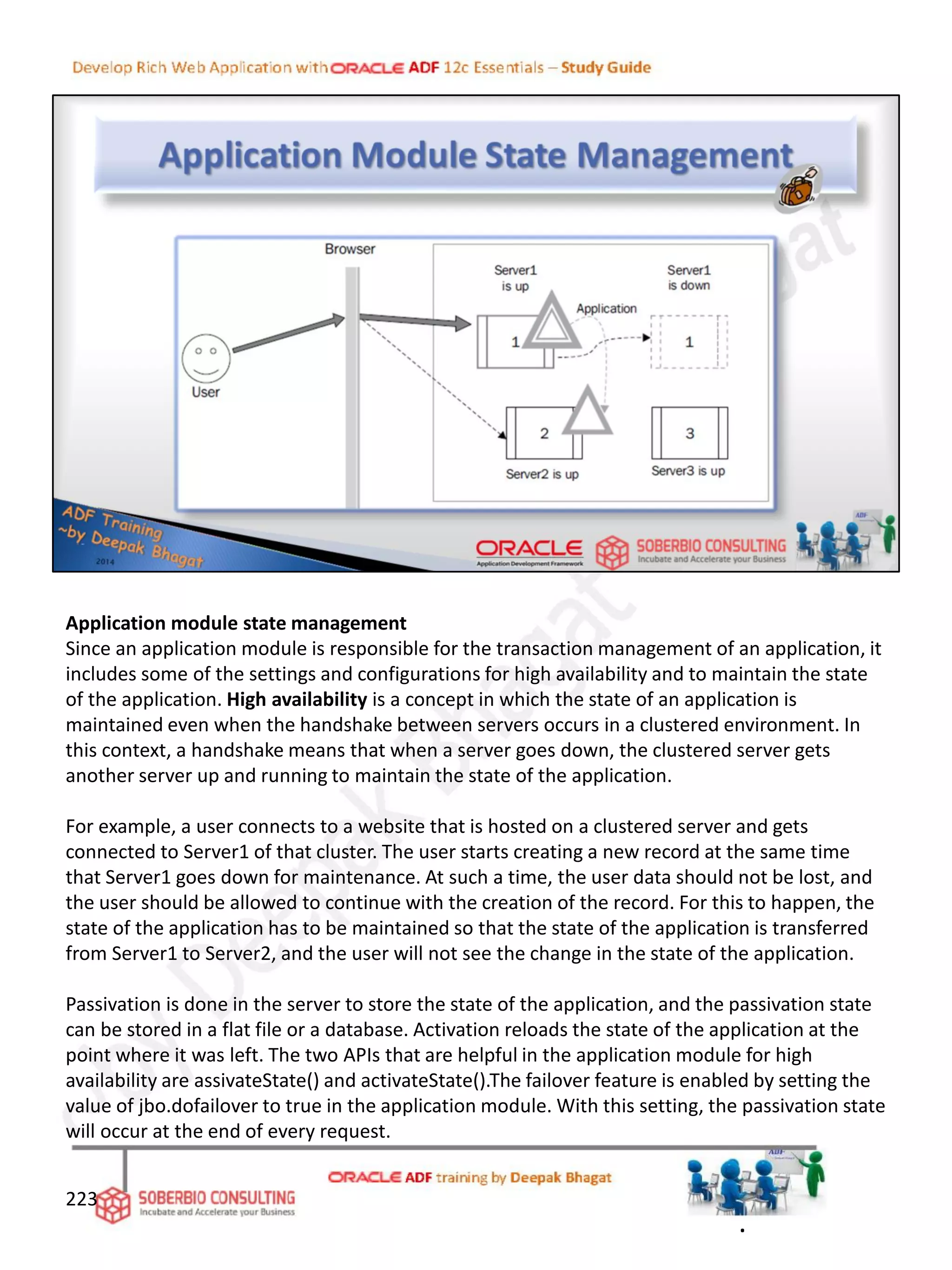 Application module state management
Since an application module is responsible for the transaction management of an application, it
includes some of the settings and configurations for high availability and to maintain the state
of the application. High availability is a concept in which the state of an application is
maintained even when the handshake between servers occurs in a clustered environment. In
this context, a handshake means that when a server goes down, the clustered server gets
another server up and running to maintain the state of the application.
For example, a user connects to a website that is hosted on a clustered server and gets
connected to Server1 of that cluster. The user starts creating a new record at the same time
that Server1 goes down for maintenance. At such a time, the user data should not be lost, and
the user should be allowed to continue with the creation of the record. For this to happen, the
state of the application has to be maintained so that the state of the application is transferred
from Server1 to Server2, and the user will not see the change in the state of the application.
Passivation is done in the server to store the state of the application, and the passivation state
can be stored in a flat file or a database. Activation reloads the state of the application at the
point where it was left. The two APIs that are helpful in the application module for high
availability are assivateState() and activateState().The failover feature is enabled by setting the
value of jbo.dofailover to true in the application module. With this setting, the passivation state
will occur at the end of every request.
223
.
 