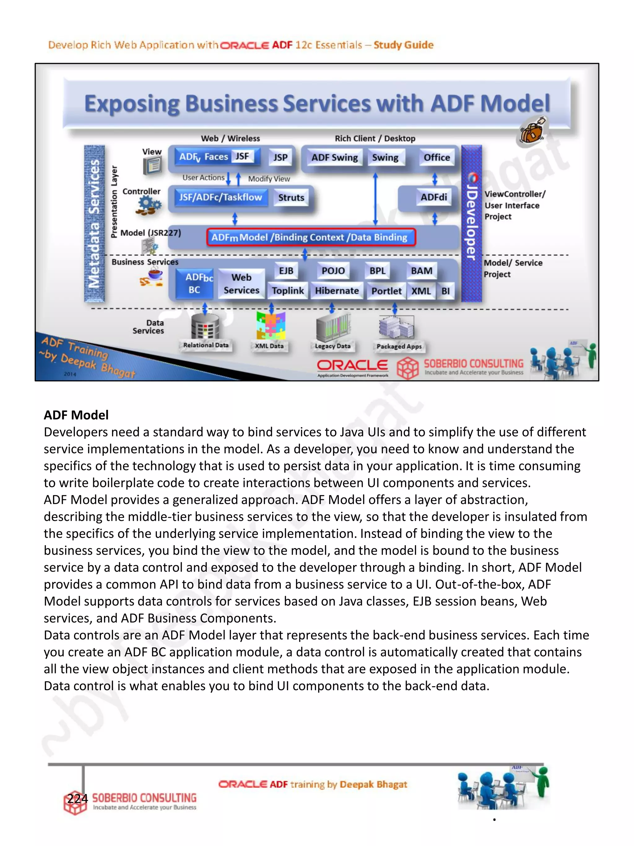 ADF Model
Developers need a standard way to bind services to Java UIs and to simplify the use of different
service implementations in the model. As a developer, you need to know and understand the
specifics of the technology that is used to persist data in your application. It is time consuming
to write boilerplate code to create interactions between UI components and services.
ADF Model provides a generalized approach. ADF Model offers a layer of abstraction,
describing the middle-tier business services to the view, so that the developer is insulated from
the specifics of the underlying service implementation. Instead of binding the view to the
business services, you bind the view to the model, and the model is bound to the business
service by a data control and exposed to the developer through a binding. In short, ADF Model
provides a common API to bind data from a business service to a UI. Out-of-the-box, ADF
Model supports data controls for services based on Java classes, EJB session beans, Web
services, and ADF Business Components.
Data controls are an ADF Model layer that represents the back-end business services. Each time
you create an ADF BC application module, a data control is automatically created that contains
all the view object instances and client methods that are exposed in the application module.
Data control is what enables you to bind UI components to the back-end data.
224
.
 