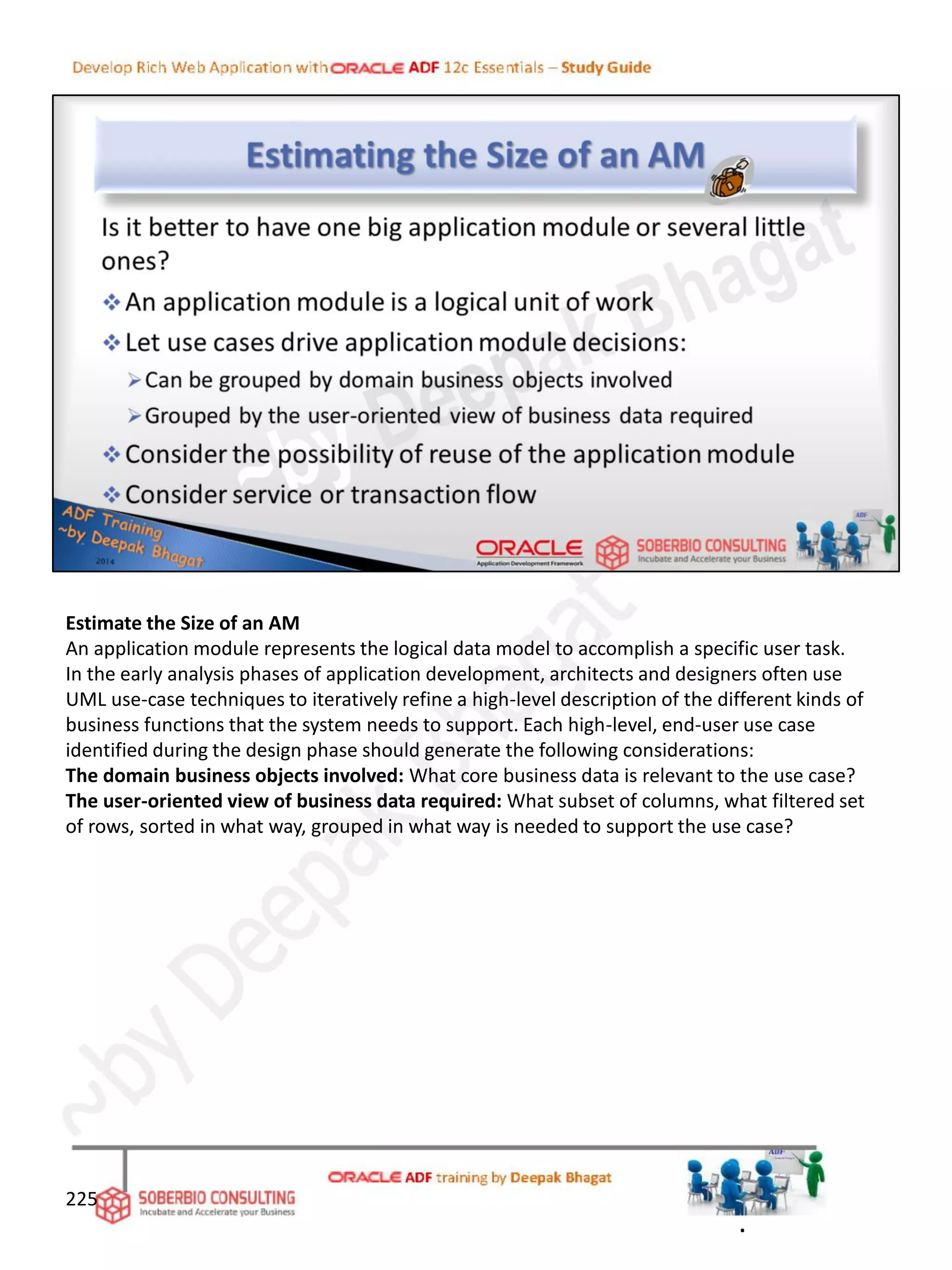 Estimate the Size of an AM
An application module represents the logical data model to accomplish a specific user task.
In the early analysis phases of application development, architects and designers often use
UML use-case techniques to iteratively refine a high-level description of the different kinds of
business functions that the system needs to support. Each high-level, end-user use case
identified during the design phase should generate the following considerations:
The domain business objects involved: What core business data is relevant to the use case?
The user-oriented view of business data required: What subset of columns, what filtered set
of rows, sorted in what way, grouped in what way is needed to support the use case?
225
.
 