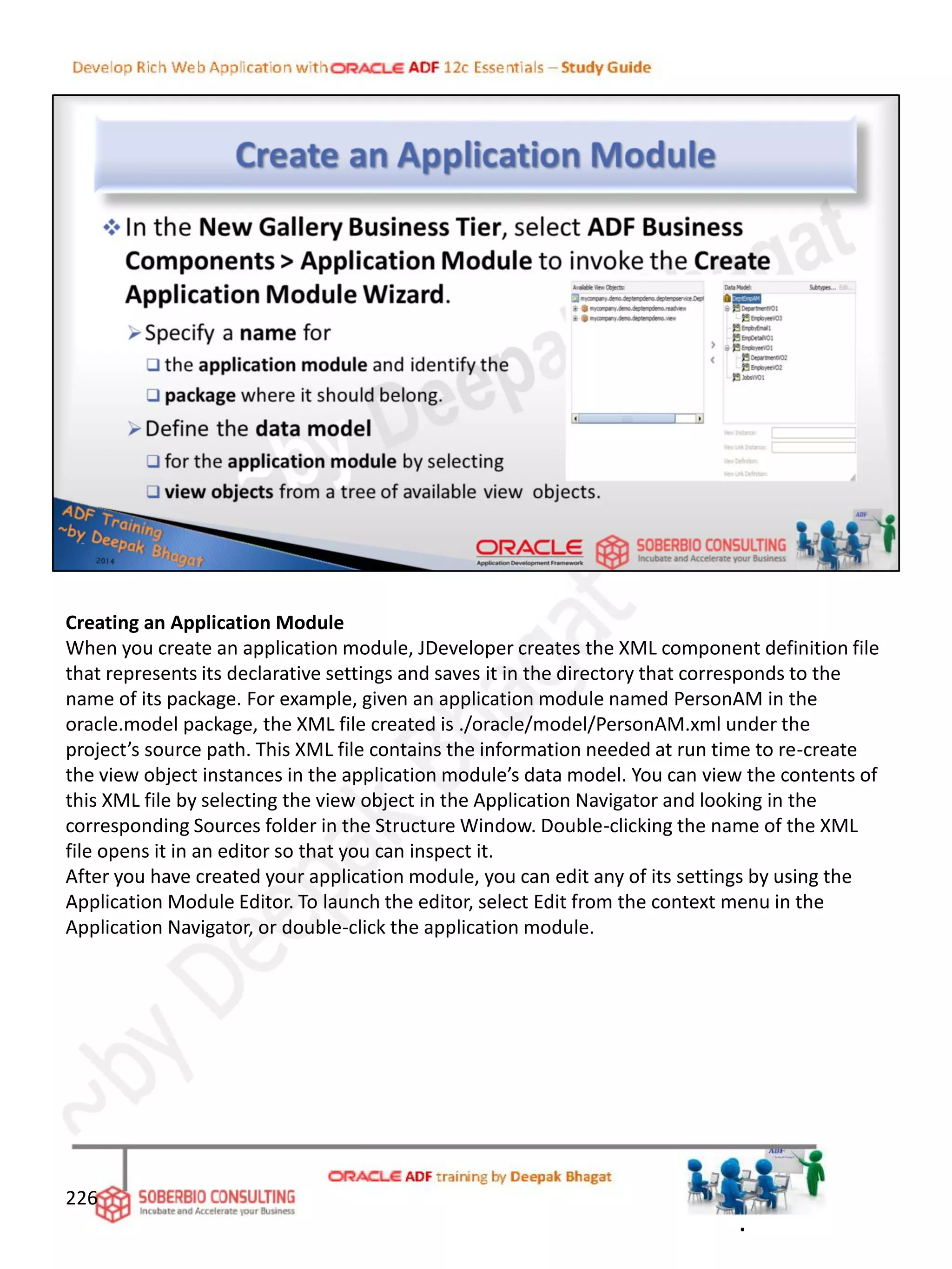 Creating an Application Module
When you create an application module, JDeveloper creates the XML component definition file
that represents its declarative settings and saves it in the directory that corresponds to the
name of its package. For example, given an application module named PersonAM in the
oracle.model package, the XML file created is ./oracle/model/PersonAM.xml under the
project’s source path. This XML file contains the information needed at run time to re-create
the view object instances in the application module’s data model. You can view the contents of
this XML file by selecting the view object in the Application Navigator and looking in the
corresponding Sources folder in the Structure Window. Double-clicking the name of the XML
file opens it in an editor so that you can inspect it.
After you have created your application module, you can edit any of its settings by using the
Application Module Editor. To launch the editor, select Edit from the context menu in the
Application Navigator, or double-click the application module.
226
.
 