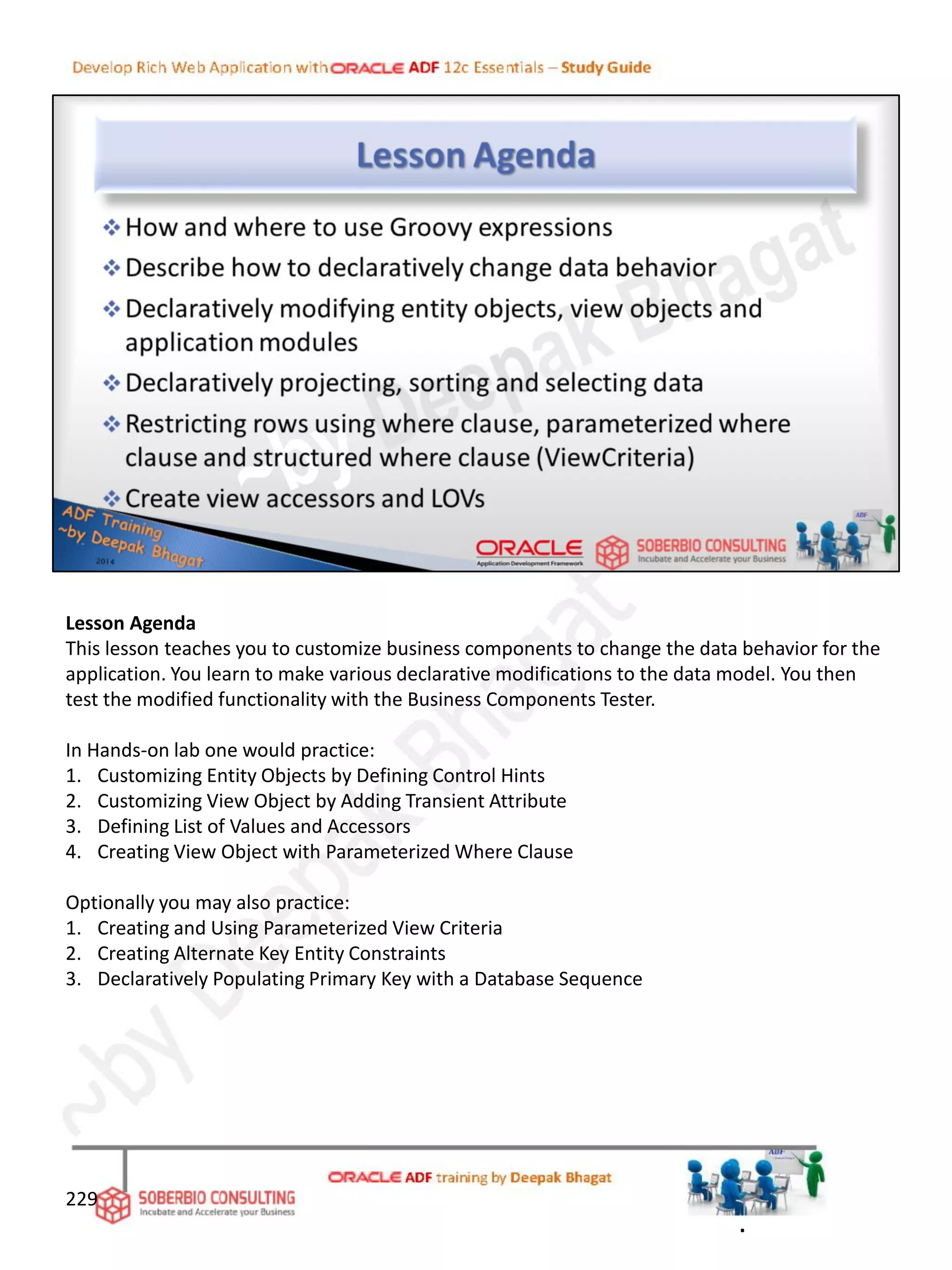 Lesson Agenda
This lesson teaches you to customize business components to change the data behavior for the
application. You learn to make various declarative modifications to the data model. You then
test the modified functionality with the Business Components Tester.
In Hands-on lab one would practice:
1. Customizing Entity Objects by Defining Control Hints
2. Customizing View Object by Adding Transient Attribute
3. Defining List of Values and Accessors
4. Creating View Object with Parameterized Where Clause
Optionally you may also practice:
1. Creating and Using Parameterized View Criteria
2. Creating Alternate Key Entity Constraints
3. Declaratively Populating Primary Key with a Database Sequence
229
.
 