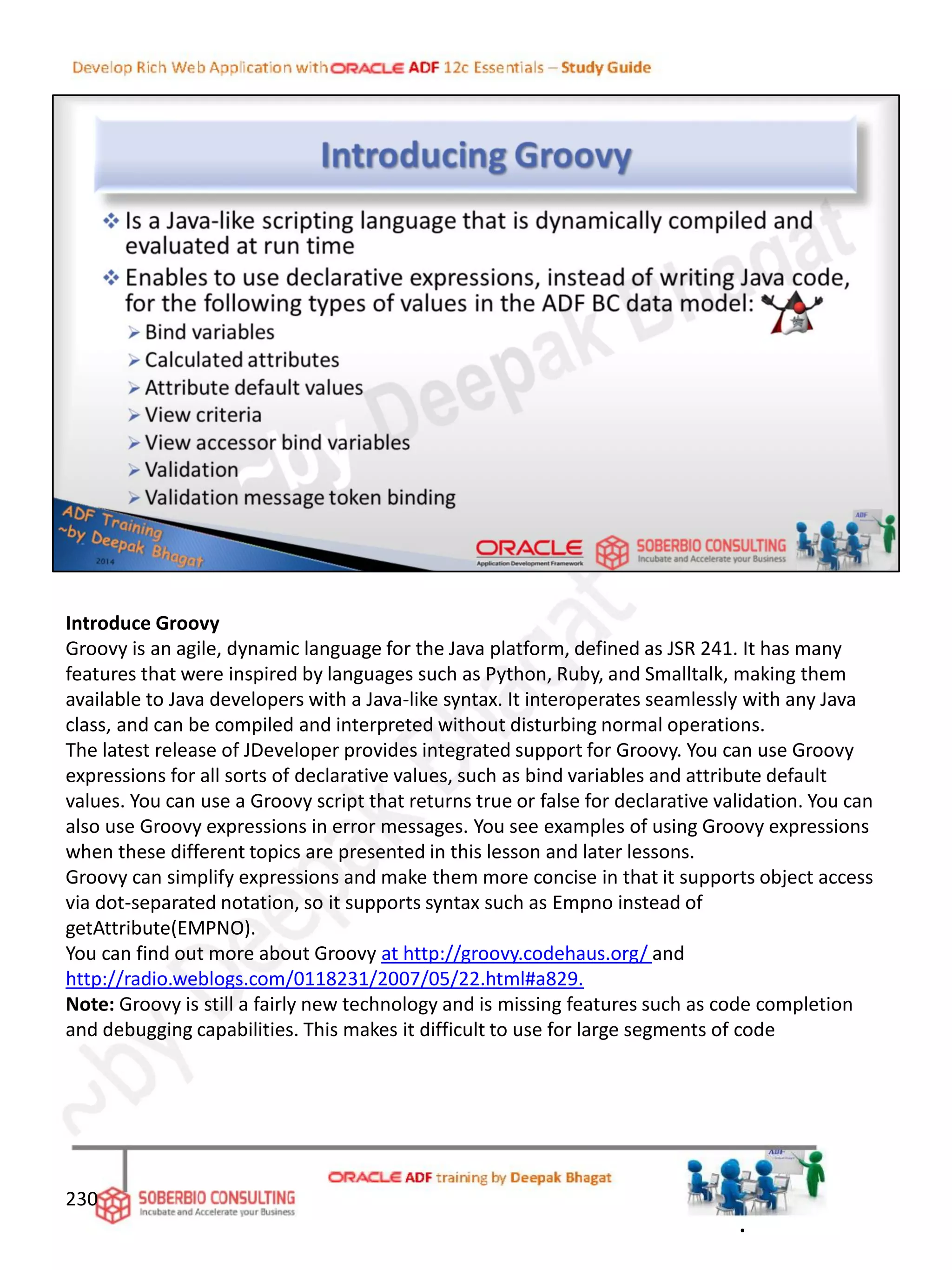 Introduce Groovy
Groovy is an agile, dynamic language for the Java platform, defined as JSR 241. It has many
features that were inspired by languages such as Python, Ruby, and Smalltalk, making them
available to Java developers with a Java-like syntax. It interoperates seamlessly with any Java
class, and can be compiled and interpreted without disturbing normal operations.
The latest release of JDeveloper provides integrated support for Groovy. You can use Groovy
expressions for all sorts of declarative values, such as bind variables and attribute default
values. You can use a Groovy script that returns true or false for declarative validation. You can
also use Groovy expressions in error messages. You see examples of using Groovy expressions
when these different topics are presented in this lesson and later lessons.
Groovy can simplify expressions and make them more concise in that it supports object access
via dot-separated notation, so it supports syntax such as Empno instead of
getAttribute(EMPNO).
You can find out more about Groovy at http://groovy.codehaus.org/ and
http://radio.weblogs.com/0118231/2007/05/22.html#a829.
Note: Groovy is still a fairly new technology and is missing features such as code completion
and debugging capabilities. This makes it difficult to use for large segments of code
230
.
 