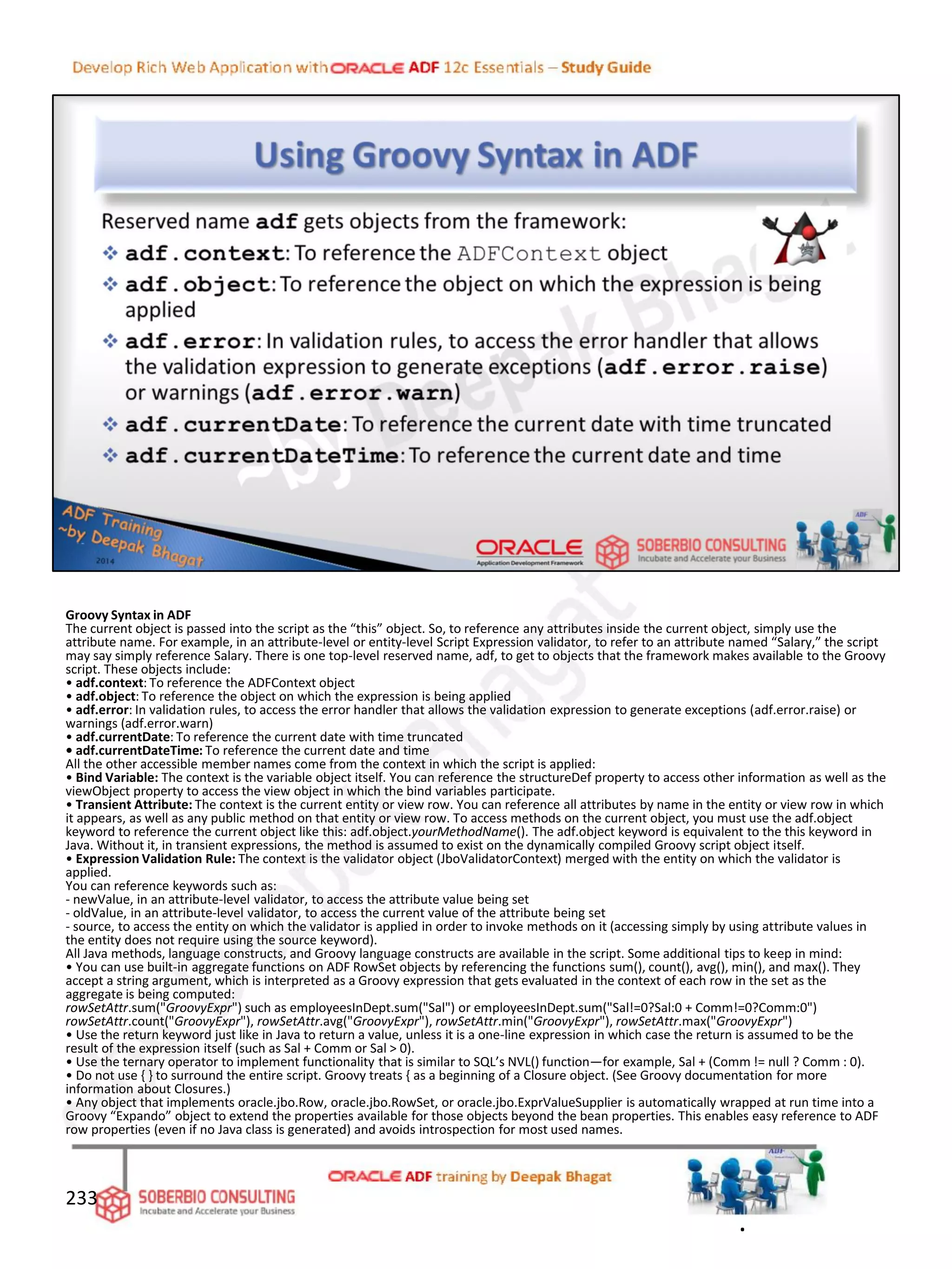 Groovy Syntax in ADF
The current object is passed into the script as the “this” object. So, to reference any attributes inside the current object, simply use the
attribute name. For example, in an attribute-level or entity-level Script Expression validator, to refer to an attribute named “Salary,” the script
may say simply reference Salary. There is one top-level reserved name, adf, to get to objects that the framework makes available to the Groovy
script. These objects include:
• adf.context: To reference the ADFContext object
• adf.object: To reference the object on which the expression is being applied
• adf.error: In validation rules, to access the error handler that allows the validation expression to generate exceptions (adf.error.raise) or
warnings (adf.error.warn)
• adf.currentDate: To reference the current date with time truncated
• adf.currentDateTime: To reference the current date and time
All the other accessible member names come from the context in which the script is applied:
• Bind Variable: The context is the variable object itself. You can reference the structureDef property to access other information as well as the
viewObject property to access the view object in which the bind variables participate.
• Transient Attribute: The context is the current entity or view row. You can reference all attributes by name in the entity or view row in which
it appears, as well as any public method on that entity or view row. To access methods on the current object, you must use the adf.object
keyword to reference the current object like this: adf.object.yourMethodName(). The adf.object keyword is equivalent to the this keyword in
Java. Without it, in transient expressions, the method is assumed to exist on the dynamically compiled Groovy script object itself.
• Expression Validation Rule: The context is the validator object (JboValidatorContext) merged with the entity on which the validator is
applied.
You can reference keywords such as:
- newValue, in an attribute-level validator, to access the attribute value being set
- oldValue, in an attribute-level validator, to access the current value of the attribute being set
- source, to access the entity on which the validator is applied in order to invoke methods on it (accessing simply by using attribute values in
the entity does not require using the source keyword).
All Java methods, language constructs, and Groovy language constructs are available in the script. Some additional tips to keep in mind:
• You can use built-in aggregate functions on ADF RowSet objects by referencing the functions sum(), count(), avg(), min(), and max(). They
accept a string argument, which is interpreted as a Groovy expression that gets evaluated in the context of each row in the set as the
aggregate is being computed:
rowSetAttr.sum("GroovyExpr") such as employeesInDept.sum("Sal") or employeesInDept.sum("Sal!=0?Sal:0 + Comm!=0?Comm:0")
rowSetAttr.count("GroovyExpr"), rowSetAttr.avg("GroovyExpr"), rowSetAttr.min("GroovyExpr"), rowSetAttr.max("GroovyExpr")
• Use the return keyword just like in Java to return a value, unless it is a one-line expression in which case the return is assumed to be the
result of the expression itself (such as Sal + Comm or Sal > 0).
• Use the ternary operator to implement functionality that is similar to SQL’s NVL() function—for example, Sal + (Comm != null ? Comm : 0).
• Do not use { } to surround the entire script. Groovy treats { as a beginning of a Closure object. (See Groovy documentation for more
information about Closures.)
• Any object that implements oracle.jbo.Row, oracle.jbo.RowSet, or oracle.jbo.ExprValueSupplier is automatically wrapped at run time into a
Groovy “Expando” object to extend the properties available for those objects beyond the bean properties. This enables easy reference to ADF
row properties (even if no Java class is generated) and avoids introspection for most used names.
233
.
 