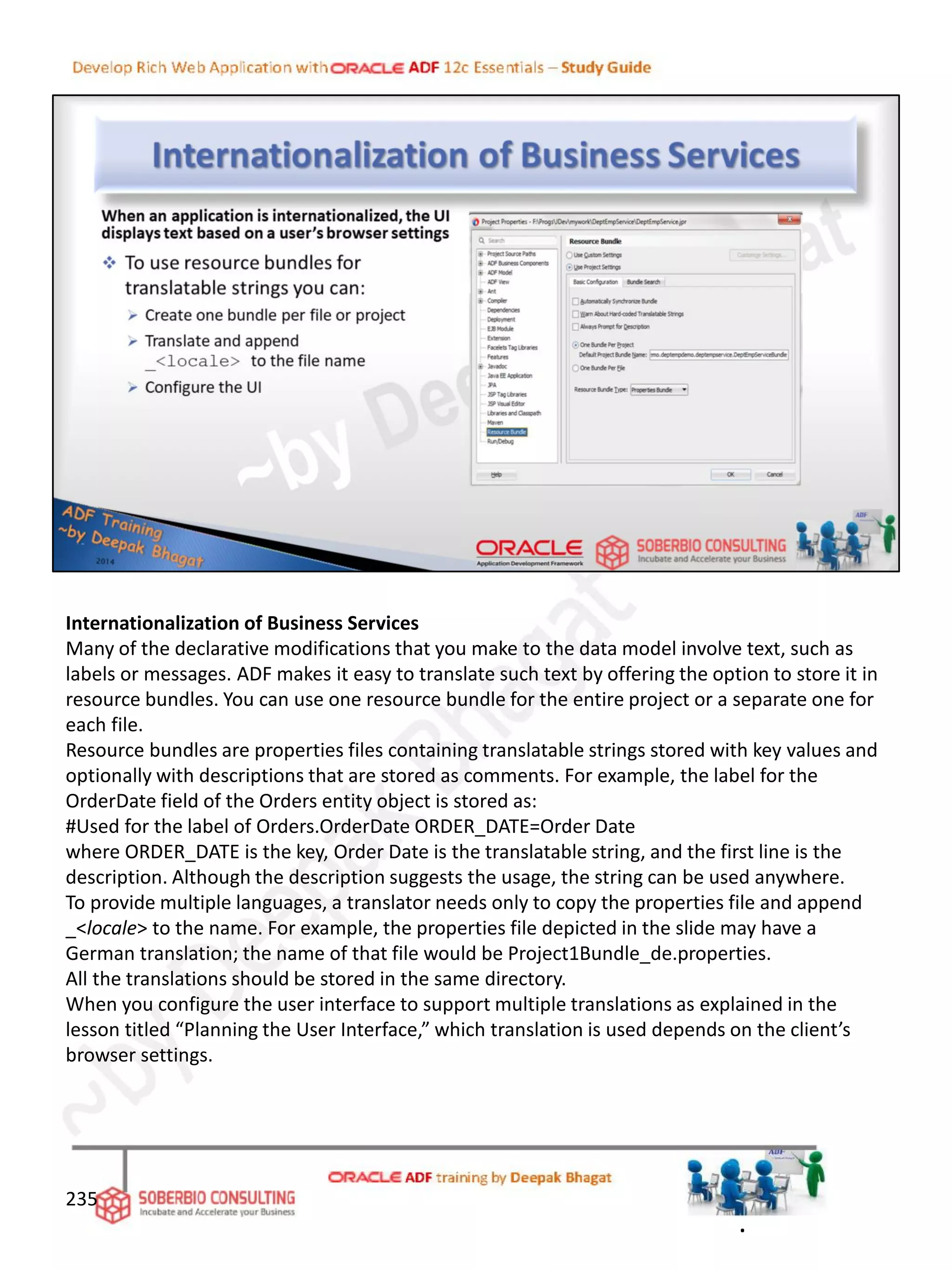 Internationalization of Business Services
Many of the declarative modifications that you make to the data model involve text, such as
labels or messages. ADF makes it easy to translate such text by offering the option to store it in
resource bundles. You can use one resource bundle for the entire project or a separate one for
each file.
Resource bundles are properties files containing translatable strings stored with key values and
optionally with descriptions that are stored as comments. For example, the label for the
OrderDate field of the Orders entity object is stored as:
#Used for the label of Orders.OrderDate ORDER_DATE=Order Date
where ORDER_DATE is the key, Order Date is the translatable string, and the first line is the
description. Although the description suggests the usage, the string can be used anywhere.
To provide multiple languages, a translator needs only to copy the properties file and append
_<locale> to the name. For example, the properties file depicted in the slide may have a
German translation; the name of that file would be Project1Bundle_de.properties.
All the translations should be stored in the same directory.
When you configure the user interface to support multiple translations as explained in the
lesson titled “Planning the User Interface,” which translation is used depends on the client’s
browser settings.
235
.
 