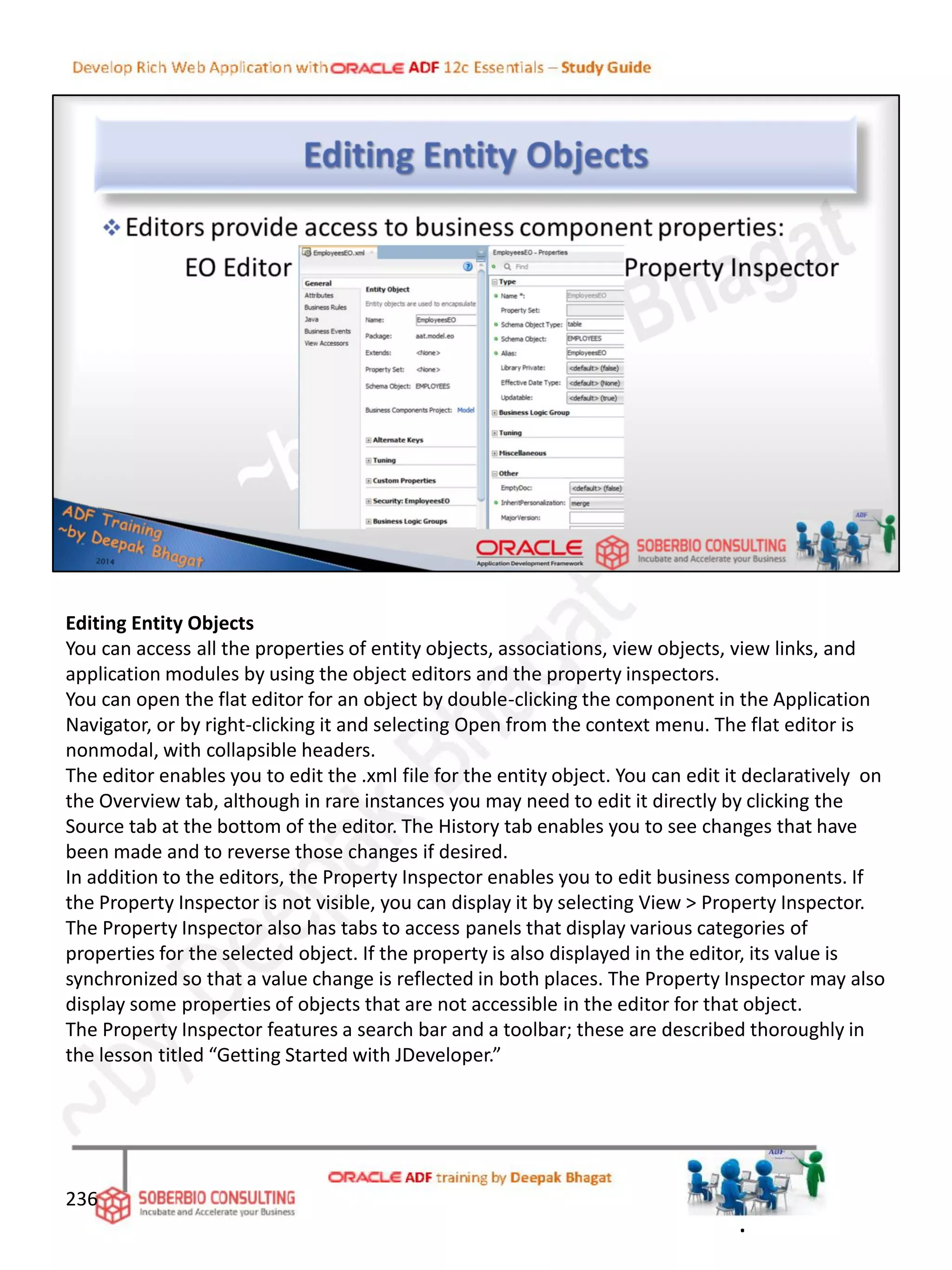 Editing Entity Objects
You can access all the properties of entity objects, associations, view objects, view links, and
application modules by using the object editors and the property inspectors.
You can open the flat editor for an object by double-clicking the component in the Application
Navigator, or by right-clicking it and selecting Open from the context menu. The flat editor is
nonmodal, with collapsible headers.
The editor enables you to edit the .xml file for the entity object. You can edit it declaratively on
the Overview tab, although in rare instances you may need to edit it directly by clicking the
Source tab at the bottom of the editor. The History tab enables you to see changes that have
been made and to reverse those changes if desired.
In addition to the editors, the Property Inspector enables you to edit business components. If
the Property Inspector is not visible, you can display it by selecting View > Property Inspector.
The Property Inspector also has tabs to access panels that display various categories of
properties for the selected object. If the property is also displayed in the editor, its value is
synchronized so that a value change is reflected in both places. The Property Inspector may also
display some properties of objects that are not accessible in the editor for that object.
The Property Inspector features a search bar and a toolbar; these are described thoroughly in
the lesson titled “Getting Started with JDeveloper.”
236
.
 