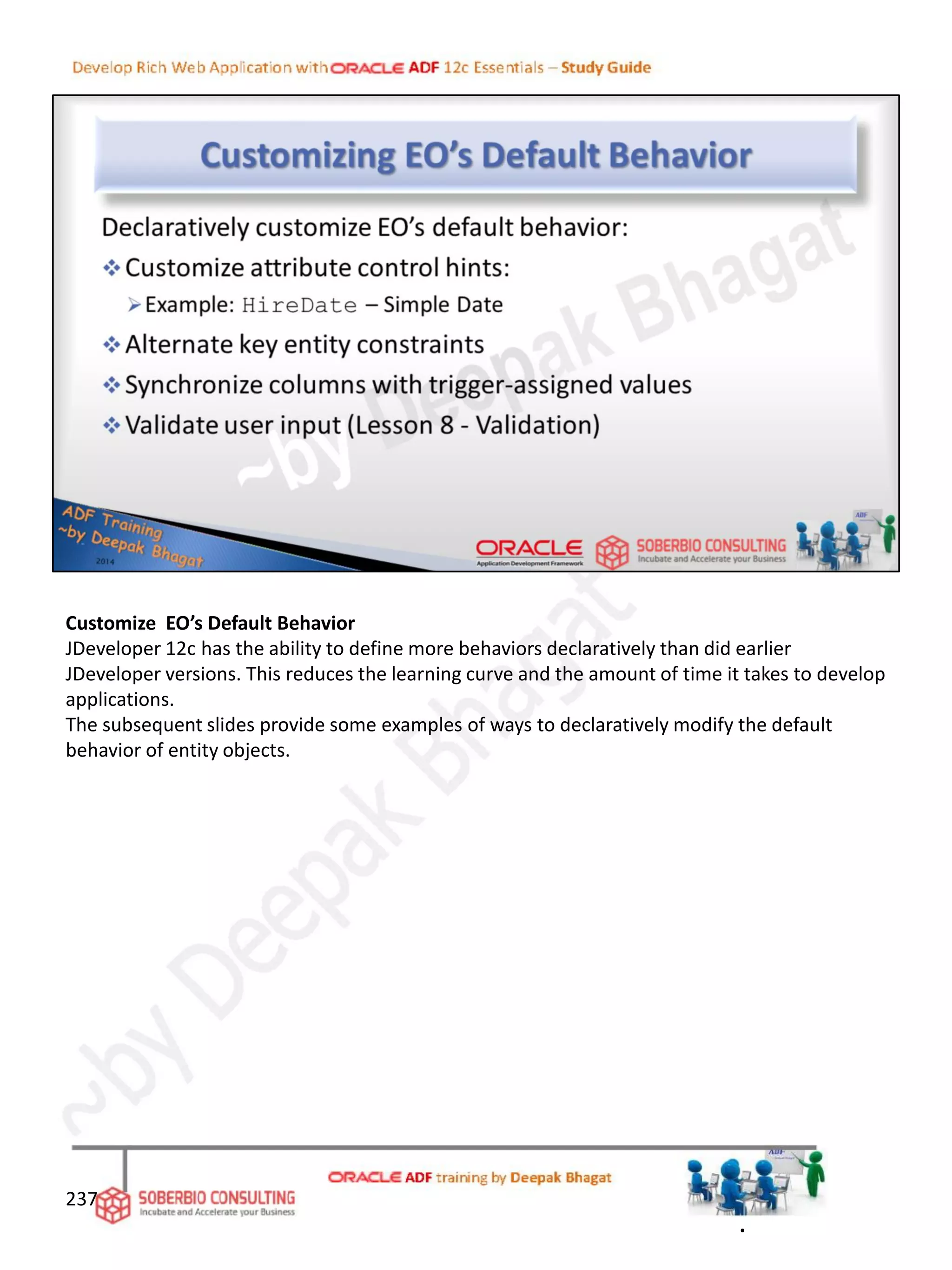 Customize EO’s Default Behavior
JDeveloper 12c has the ability to define more behaviors declaratively than did earlier
JDeveloper versions. This reduces the learning curve and the amount of time it takes to develop
applications.
The subsequent slides provide some examples of ways to declaratively modify the default
behavior of entity objects.
237
.
 