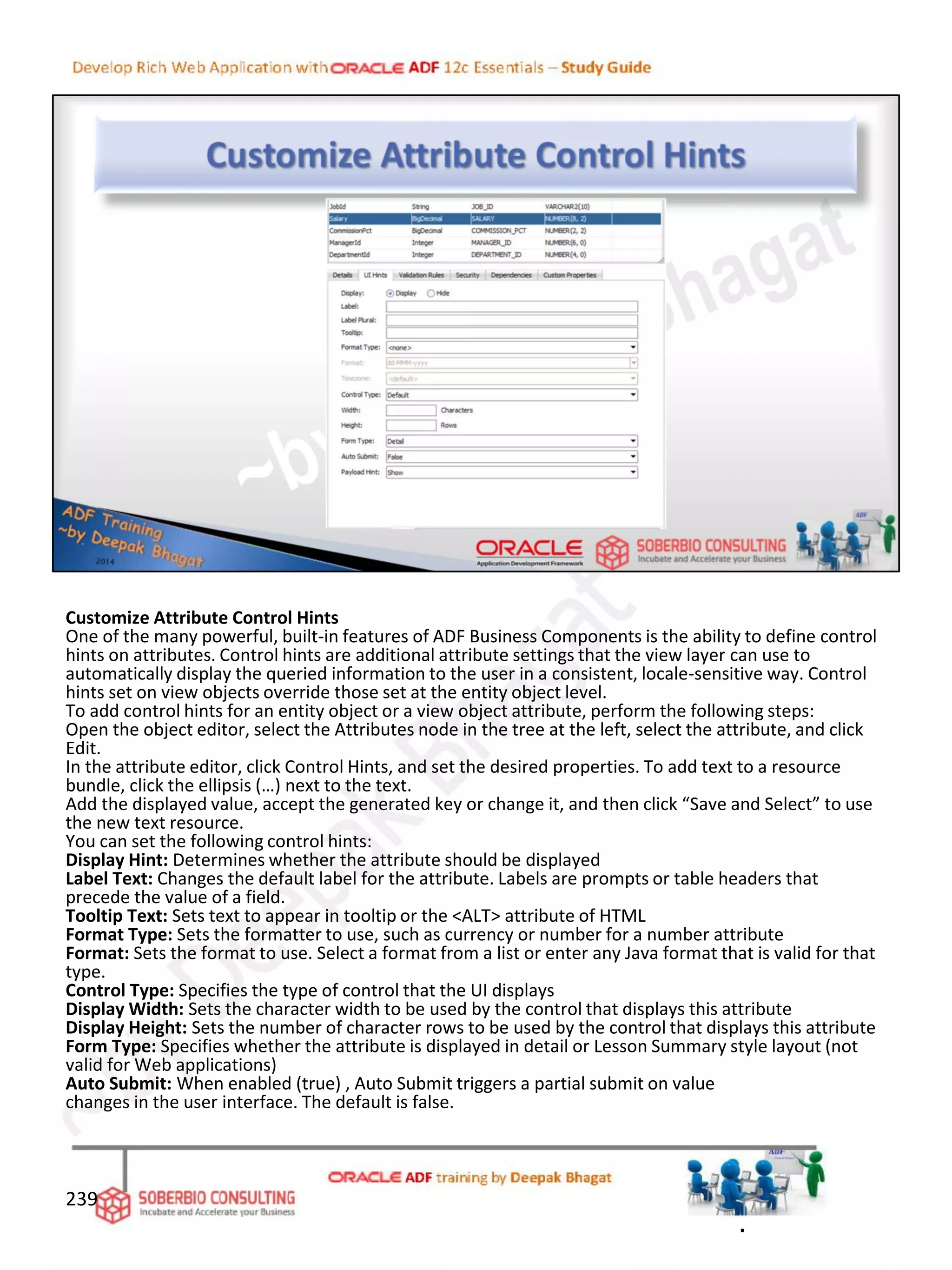 Customize Attribute Control Hints
One of the many powerful, built-in features of ADF Business Components is the ability to define control
hints on attributes. Control hints are additional attribute settings that the view layer can use to
automatically display the queried information to the user in a consistent, locale-sensitive way. Control
hints set on view objects override those set at the entity object level.
To add control hints for an entity object or a view object attribute, perform the following steps:
Open the object editor, select the Attributes node in the tree at the left, select the attribute, and click
Edit.
In the attribute editor, click Control Hints, and set the desired properties. To add text to a resource
bundle, click the ellipsis (…) next to the text.
Add the displayed value, accept the generated key or change it, and then click “Save and Select” to use
the new text resource.
You can set the following control hints:
Display Hint: Determines whether the attribute should be displayed
Label Text: Changes the default label for the attribute. Labels are prompts or table headers that
precede the value of a field.
Tooltip Text: Sets text to appear in tooltip or the <ALT> attribute of HTML
Format Type: Sets the formatter to use, such as currency or number for a number attribute
Format: Sets the format to use. Select a format from a list or enter any Java format that is valid for that
type.
Control Type: Specifies the type of control that the UI displays
Display Width: Sets the character width to be used by the control that displays this attribute
Display Height: Sets the number of character rows to be used by the control that displays this attribute
Form Type: Specifies whether the attribute is displayed in detail or Lesson Summary style layout (not
valid for Web applications)
Auto Submit: When enabled (true) , Auto Submit triggers a partial submit on value
changes in the user interface. The default is false.
239
.
 