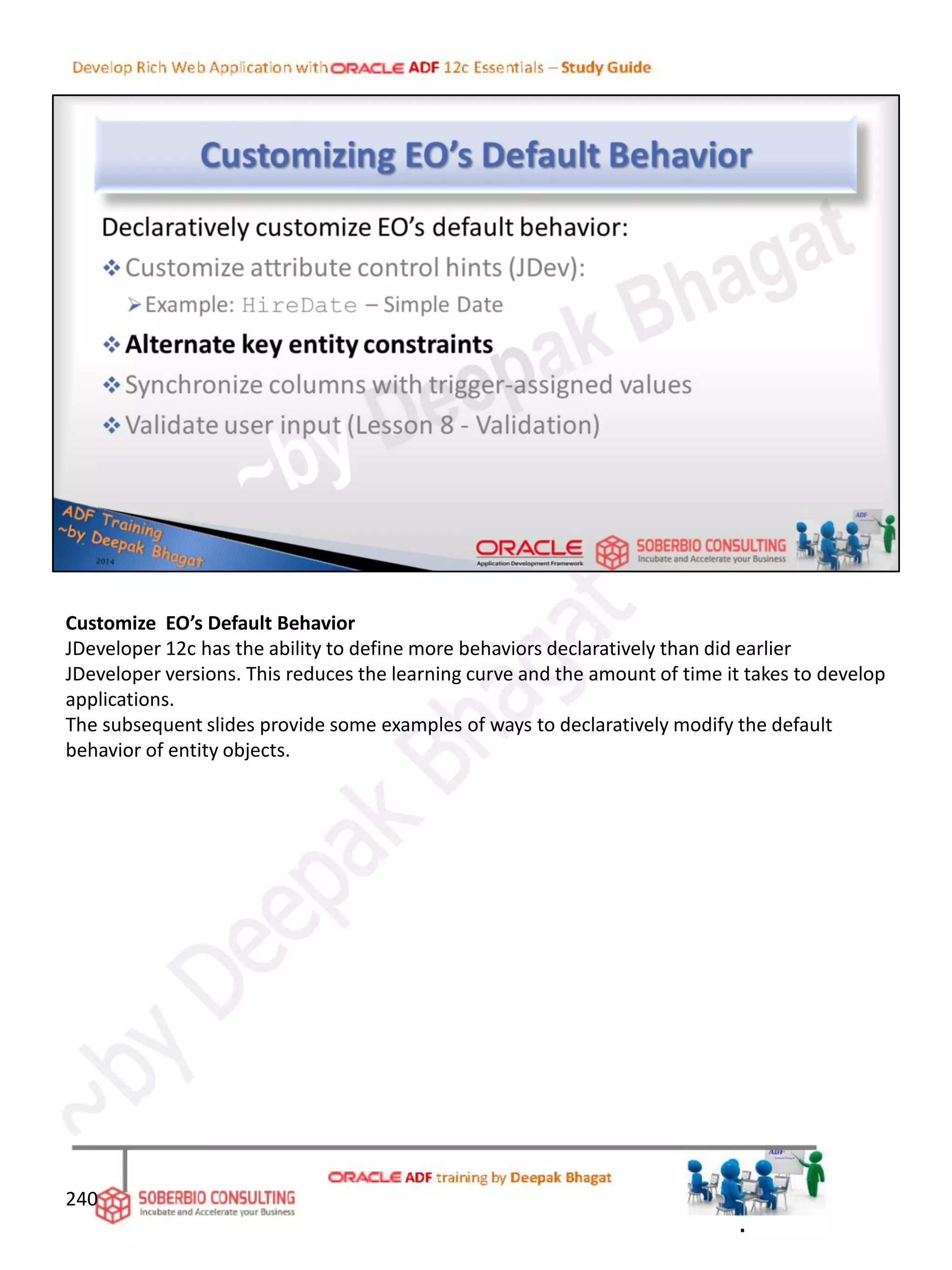 Customize EO’s Default Behavior
JDeveloper 12c has the ability to define more behaviors declaratively than did earlier
JDeveloper versions. This reduces the learning curve and the amount of time it takes to develop
applications.
The subsequent slides provide some examples of ways to declaratively modify the default
behavior of entity objects.
240
.
 