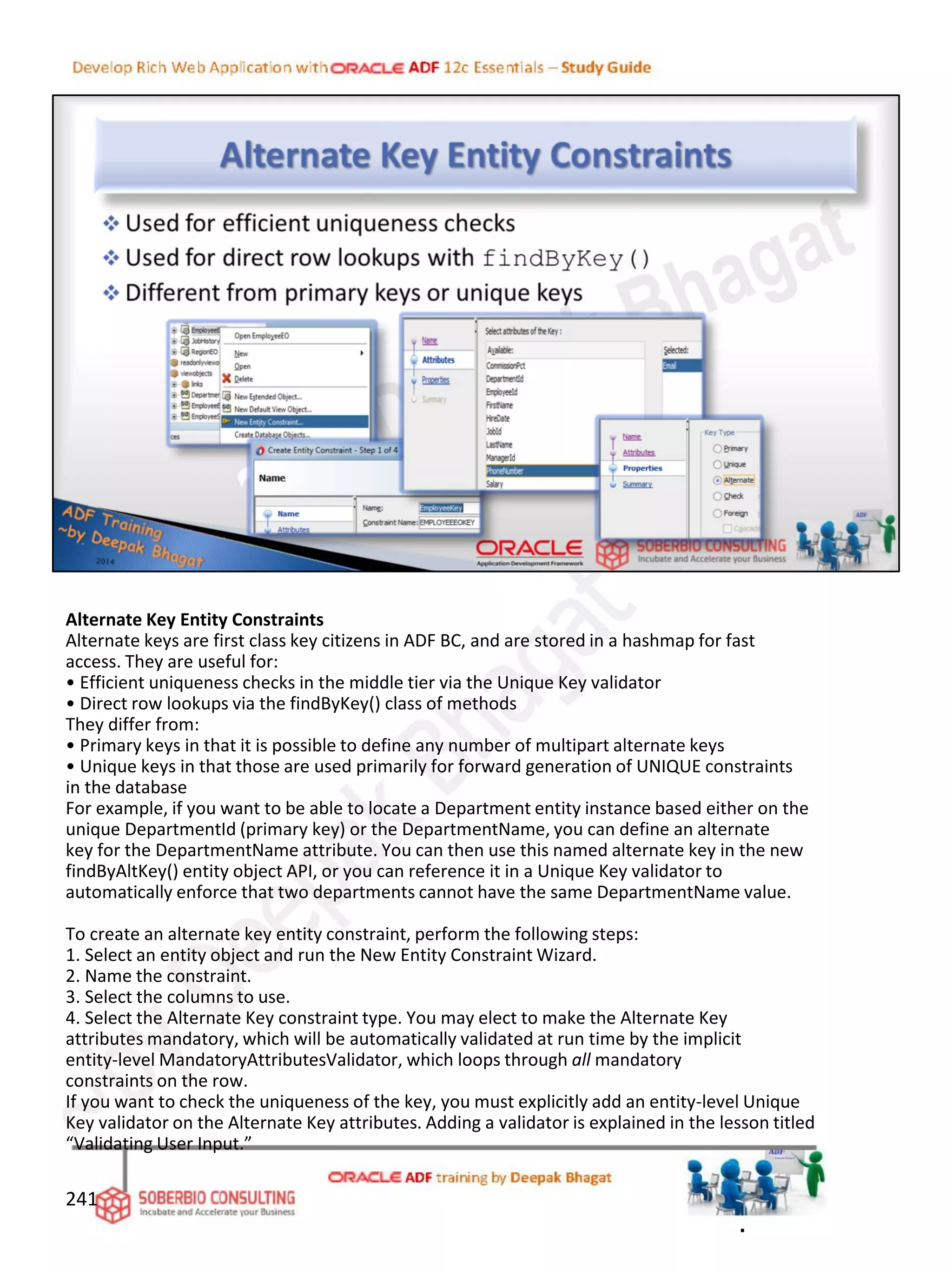 Alternate Key Entity Constraints
Alternate keys are first class key citizens in ADF BC, and are stored in a hashmap for fast
access. They are useful for:
• Efficient uniqueness checks in the middle tier via the Unique Key validator
• Direct row lookups via the findByKey() class of methods
They differ from:
• Primary keys in that it is possible to define any number of multipart alternate keys
• Unique keys in that those are used primarily for forward generation of UNIQUE constraints
in the database
For example, if you want to be able to locate a Department entity instance based either on the
unique DepartmentId (primary key) or the DepartmentName, you can define an alternate
key for the DepartmentName attribute. You can then use this named alternate key in the new
findByAltKey() entity object API, or you can reference it in a Unique Key validator to
automatically enforce that two departments cannot have the same DepartmentName value.
To create an alternate key entity constraint, perform the following steps:
1. Select an entity object and run the New Entity Constraint Wizard.
2. Name the constraint.
3. Select the columns to use.
4. Select the Alternate Key constraint type. You may elect to make the Alternate Key
attributes mandatory, which will be automatically validated at run time by the implicit
entity-level MandatoryAttributesValidator, which loops through all mandatory
constraints on the row.
If you want to check the uniqueness of the key, you must explicitly add an entity-level Unique
Key validator on the Alternate Key attributes. Adding a validator is explained in the lesson titled
“Validating User Input.”
241
.
 