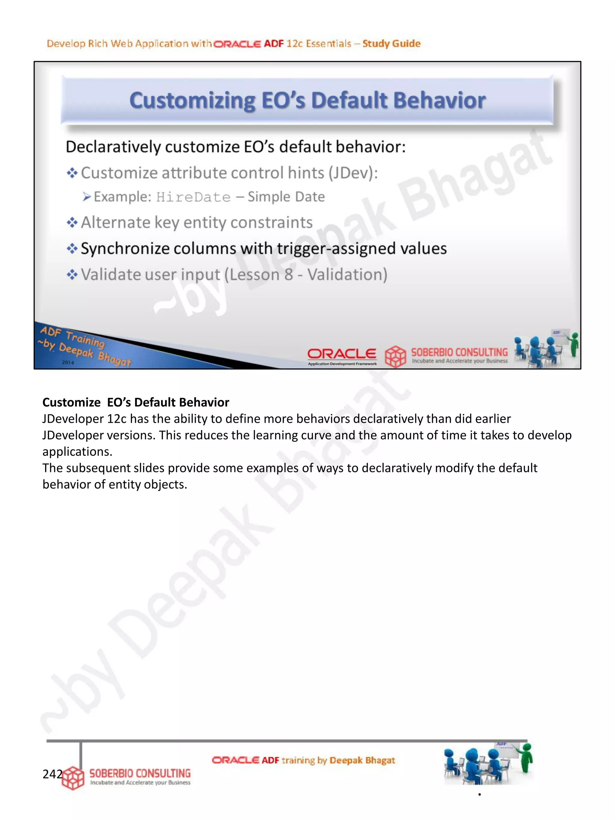 Customize EO’s Default Behavior
JDeveloper 12c has the ability to define more behaviors declaratively than did earlier
JDeveloper versions. This reduces the learning curve and the amount of time it takes to develop
applications.
The subsequent slides provide some examples of ways to declaratively modify the default
behavior of entity objects.
242
.
 