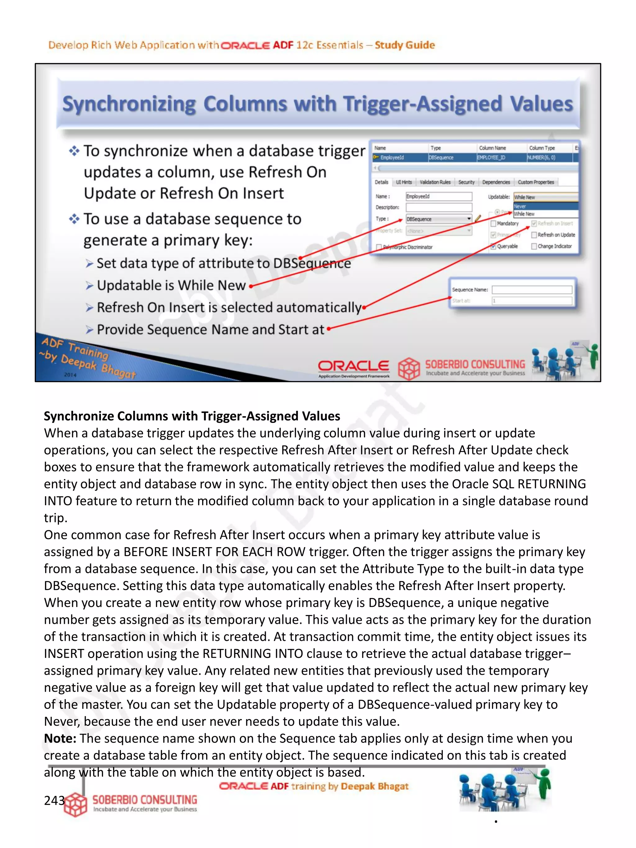 Synchronize Columns with Trigger-Assigned Values
When a database trigger updates the underlying column value during insert or update
operations, you can select the respective Refresh After Insert or Refresh After Update check
boxes to ensure that the framework automatically retrieves the modified value and keeps the
entity object and database row in sync. The entity object then uses the Oracle SQL RETURNING
INTO feature to return the modified column back to your application in a single database round
trip.
One common case for Refresh After Insert occurs when a primary key attribute value is
assigned by a BEFORE INSERT FOR EACH ROW trigger. Often the trigger assigns the primary key
from a database sequence. In this case, you can set the Attribute Type to the built-in data type
DBSequence. Setting this data type automatically enables the Refresh After Insert property.
When you create a new entity row whose primary key is DBSequence, a unique negative
number gets assigned as its temporary value. This value acts as the primary key for the duration
of the transaction in which it is created. At transaction commit time, the entity object issues its
INSERT operation using the RETURNING INTO clause to retrieve the actual database trigger–
assigned primary key value. Any related new entities that previously used the temporary
negative value as a foreign key will get that value updated to reflect the actual new primary key
of the master. You can set the Updatable property of a DBSequence-valued primary key to
Never, because the end user never needs to update this value.
Note: The sequence name shown on the Sequence tab applies only at design time when you
create a database table from an entity object. The sequence indicated on this tab is created
along with the table on which the entity object is based.
243
.
 