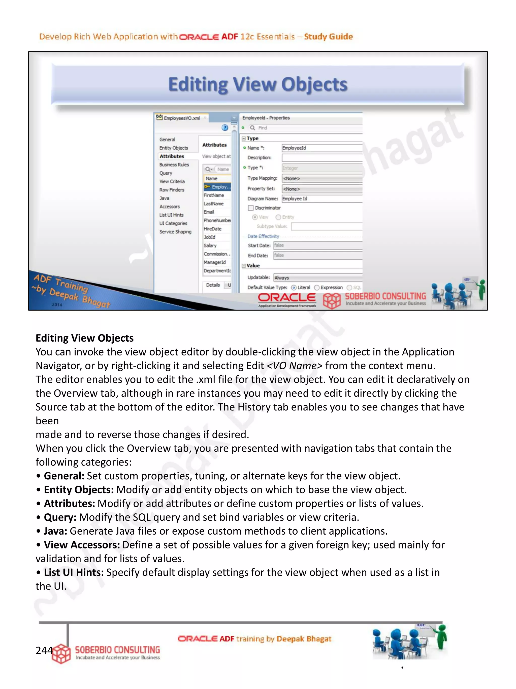 Editing View Objects
You can invoke the view object editor by double-clicking the view object in the Application
Navigator, or by right-clicking it and selecting Edit <VO Name> from the context menu.
The editor enables you to edit the .xml file for the view object. You can edit it declaratively on
the Overview tab, although in rare instances you may need to edit it directly by clicking the
Source tab at the bottom of the editor. The History tab enables you to see changes that have
been
made and to reverse those changes if desired.
When you click the Overview tab, you are presented with navigation tabs that contain the
following categories:
• General: Set custom properties, tuning, or alternate keys for the view object.
• Entity Objects: Modify or add entity objects on which to base the view object.
• Attributes: Modify or add attributes or define custom properties or lists of values.
• Query: Modify the SQL query and set bind variables or view criteria.
• Java: Generate Java files or expose custom methods to client applications.
• View Accessors: Define a set of possible values for a given foreign key; used mainly for
validation and for lists of values.
• List UI Hints: Specify default display settings for the view object when used as a list in
the UI.
244
.
 