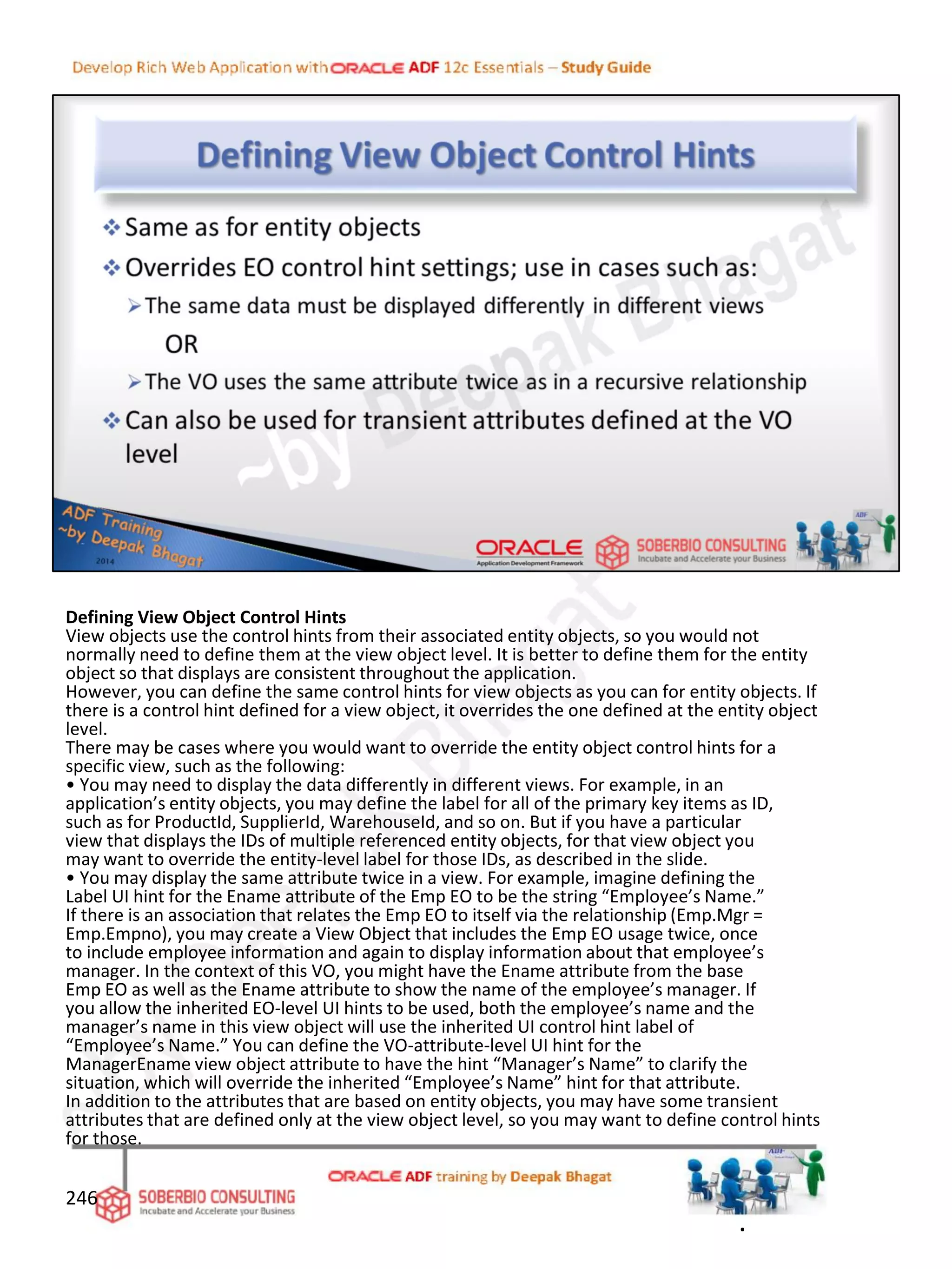 Defining View Object Control Hints
View objects use the control hints from their associated entity objects, so you would not
normally need to define them at the view object level. It is better to define them for the entity
object so that displays are consistent throughout the application.
However, you can define the same control hints for view objects as you can for entity objects. If
there is a control hint defined for a view object, it overrides the one defined at the entity object
level.
There may be cases where you would want to override the entity object control hints for a
specific view, such as the following:
• You may need to display the data differently in different views. For example, in an
application’s entity objects, you may define the label for all of the primary key items as ID,
such as for ProductId, SupplierId, WarehouseId, and so on. But if you have a particular
view that displays the IDs of multiple referenced entity objects, for that view object you
may want to override the entity-level label for those IDs, as described in the slide.
• You may display the same attribute twice in a view. For example, imagine defining the
Label UI hint for the Ename attribute of the Emp EO to be the string “Employee’s Name.”
If there is an association that relates the Emp EO to itself via the relationship (Emp.Mgr =
Emp.Empno), you may create a View Object that includes the Emp EO usage twice, once
to include employee information and again to display information about that employee’s
manager. In the context of this VO, you might have the Ename attribute from the base
Emp EO as well as the Ename attribute to show the name of the employee’s manager. If
you allow the inherited EO-level UI hints to be used, both the employee’s name and the
manager’s name in this view object will use the inherited UI control hint label of
“Employee’s Name.” You can define the VO-attribute-level UI hint for the
ManagerEname view object attribute to have the hint “Manager’s Name” to clarify the
situation, which will override the inherited “Employee’s Name” hint for that attribute.
In addition to the attributes that are based on entity objects, you may have some transient
attributes that are defined only at the view object level, so you may want to define control hints
for those.
246
.
 