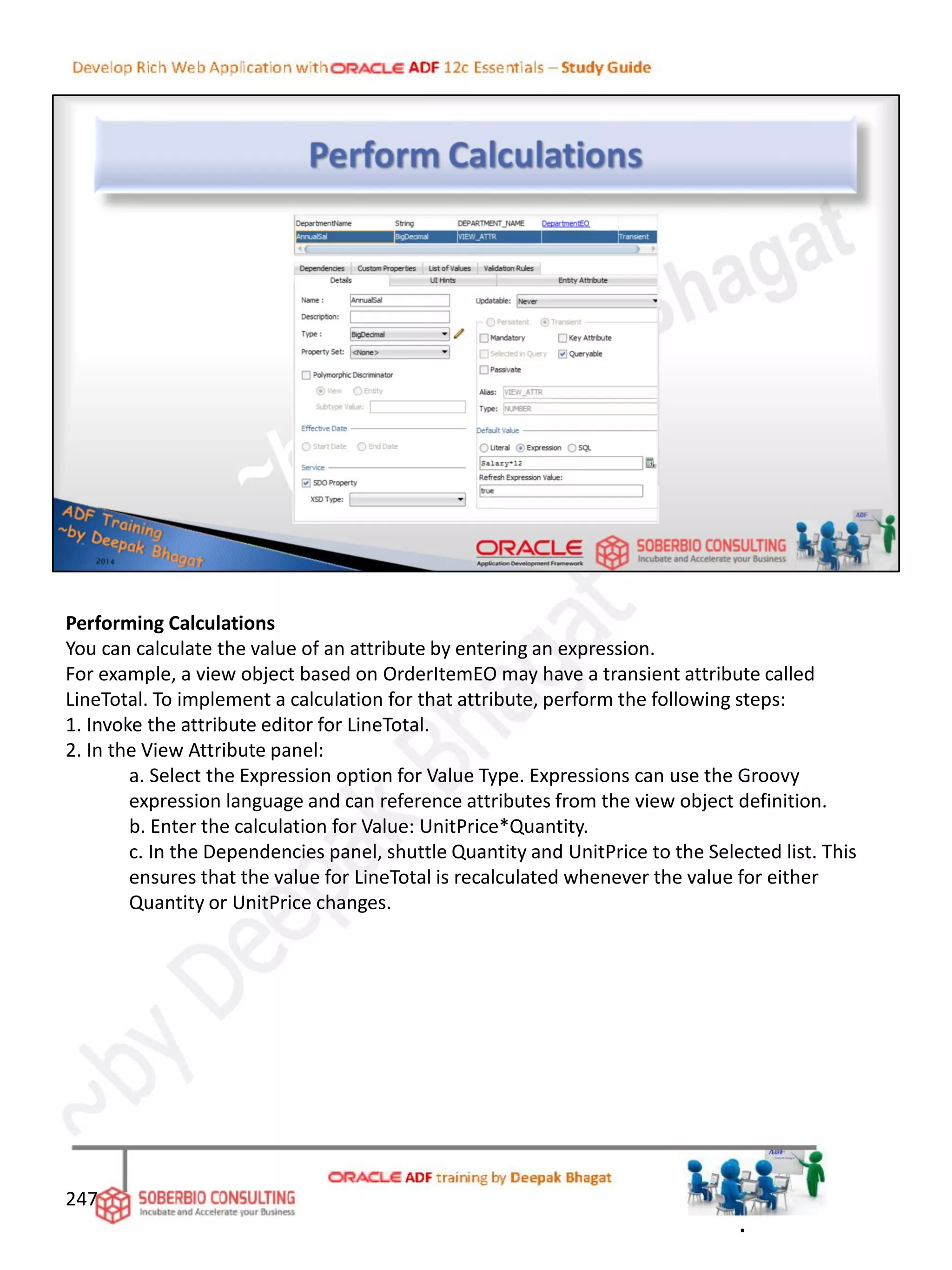 Performing Calculations
You can calculate the value of an attribute by entering an expression.
For example, a view object based on OrderItemEO may have a transient attribute called
LineTotal. To implement a calculation for that attribute, perform the following steps:
1. Invoke the attribute editor for LineTotal.
2. In the View Attribute panel:
a. Select the Expression option for Value Type. Expressions can use the Groovy
expression language and can reference attributes from the view object definition.
b. Enter the calculation for Value: UnitPrice*Quantity.
c. In the Dependencies panel, shuttle Quantity and UnitPrice to the Selected list. This
ensures that the value for LineTotal is recalculated whenever the value for either
Quantity or UnitPrice changes.
247
.
 