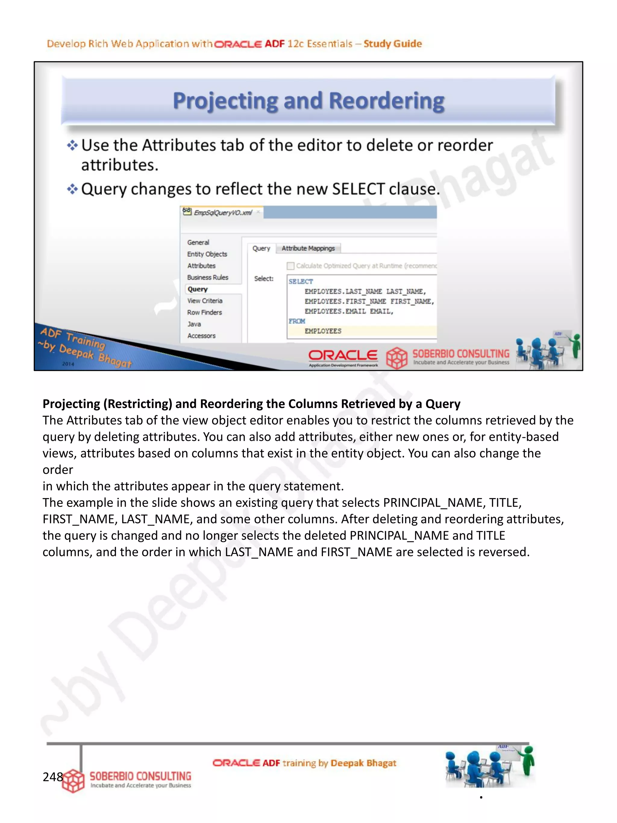 Projecting (Restricting) and Reordering the Columns Retrieved by a Query
The Attributes tab of the view object editor enables you to restrict the columns retrieved by the
query by deleting attributes. You can also add attributes, either new ones or, for entity-based
views, attributes based on columns that exist in the entity object. You can also change the
order
in which the attributes appear in the query statement.
The example in the slide shows an existing query that selects PRINCIPAL_NAME, TITLE,
FIRST_NAME, LAST_NAME, and some other columns. After deleting and reordering attributes,
the query is changed and no longer selects the deleted PRINCIPAL_NAME and TITLE
columns, and the order in which LAST_NAME and FIRST_NAME are selected is reversed.
248
.
 