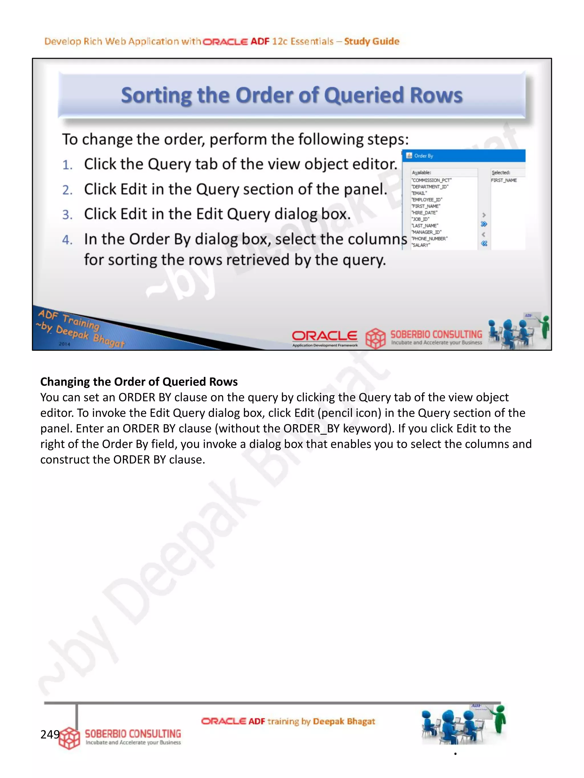 Changing the Order of Queried Rows
You can set an ORDER BY clause on the query by clicking the Query tab of the view object
editor. To invoke the Edit Query dialog box, click Edit (pencil icon) in the Query section of the
panel. Enter an ORDER BY clause (without the ORDER_BY keyword). If you click Edit to the
right of the Order By field, you invoke a dialog box that enables you to select the columns and
construct the ORDER BY clause.
249
.
 