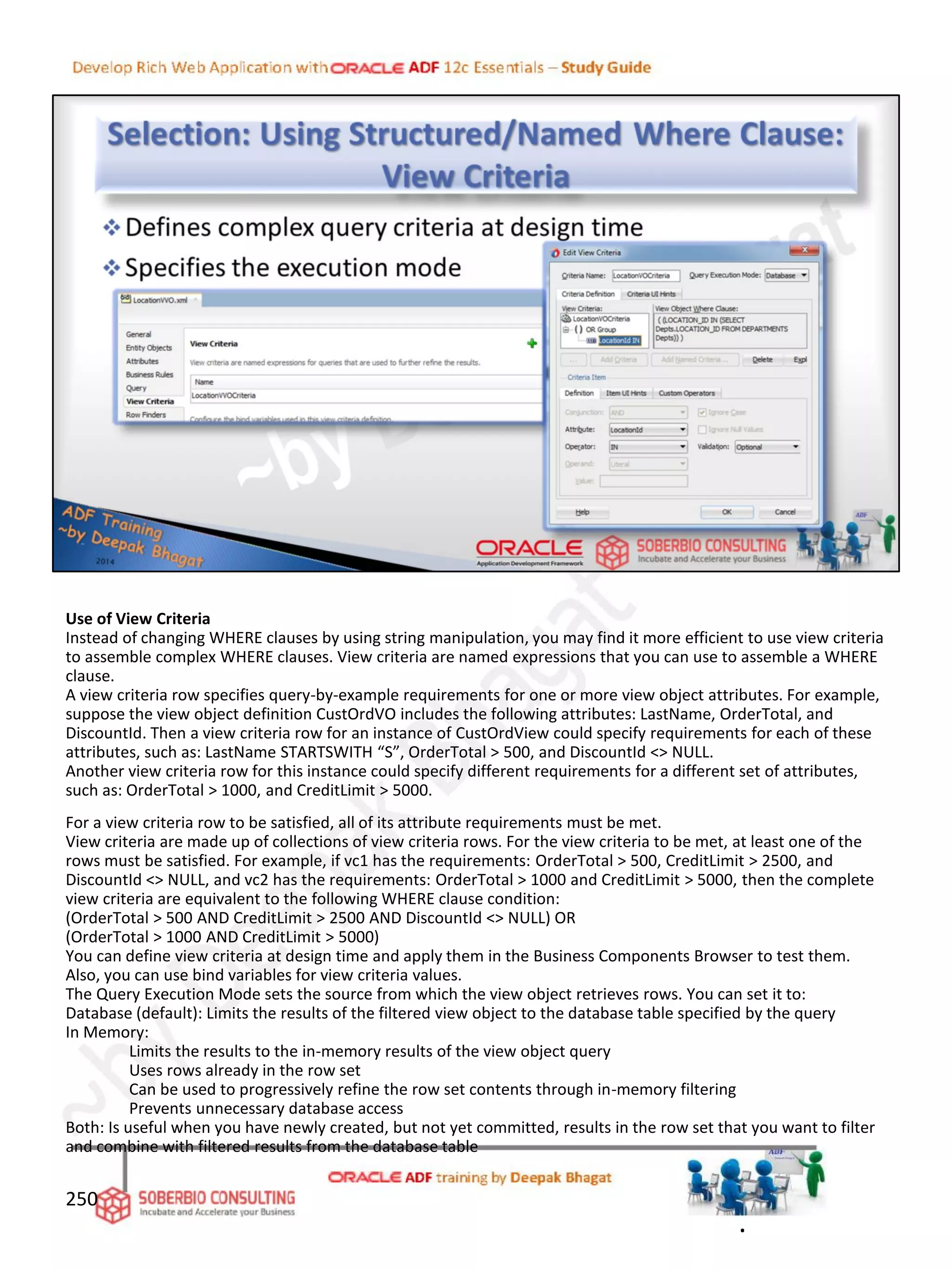 Use of View Criteria
Instead of changing WHERE clauses by using string manipulation, you may find it more efficient to use view criteria
to assemble complex WHERE clauses. View criteria are named expressions that you can use to assemble a WHERE
clause.
A view criteria row specifies query-by-example requirements for one or more view object attributes. For example,
suppose the view object definition CustOrdVO includes the following attributes: LastName, OrderTotal, and
DiscountId. Then a view criteria row for an instance of CustOrdView could specify requirements for each of these
attributes, such as: LastName STARTSWITH “S”, OrderTotal > 500, and DiscountId <> NULL.
Another view criteria row for this instance could specify different requirements for a different set of attributes,
such as: OrderTotal > 1000, and CreditLimit > 5000.
For a view criteria row to be satisfied, all of its attribute requirements must be met.
View criteria are made up of collections of view criteria rows. For the view criteria to be met, at least one of the
rows must be satisfied. For example, if vc1 has the requirements: OrderTotal > 500, CreditLimit > 2500, and
DiscountId <> NULL, and vc2 has the requirements: OrderTotal > 1000 and CreditLimit > 5000, then the complete
view criteria are equivalent to the following WHERE clause condition:
(OrderTotal > 500 AND CreditLimit > 2500 AND DiscountId <> NULL) OR
(OrderTotal > 1000 AND CreditLimit > 5000)
You can define view criteria at design time and apply them in the Business Components Browser to test them.
Also, you can use bind variables for view criteria values.
The Query Execution Mode sets the source from which the view object retrieves rows. You can set it to:
Database (default): Limits the results of the filtered view object to the database table specified by the query
In Memory:
Limits the results to the in-memory results of the view object query
Uses rows already in the row set
Can be used to progressively refine the row set contents through in-memory filtering
Prevents unnecessary database access
Both: Is useful when you have newly created, but not yet committed, results in the row set that you want to filter
and combine with filtered results from the database table
250
.
 