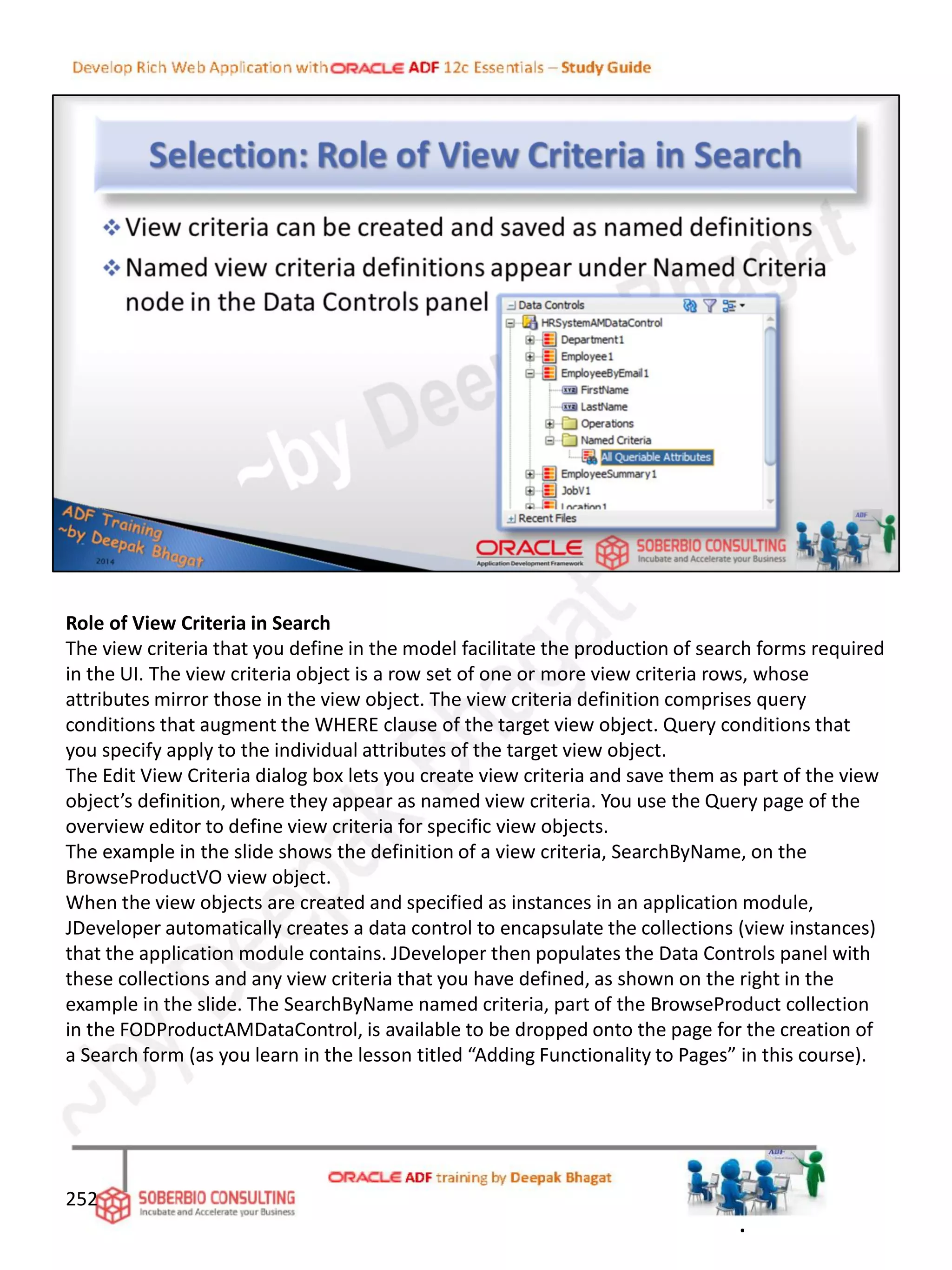 Role of View Criteria in Search
The view criteria that you define in the model facilitate the production of search forms required
in the UI. The view criteria object is a row set of one or more view criteria rows, whose
attributes mirror those in the view object. The view criteria definition comprises query
conditions that augment the WHERE clause of the target view object. Query conditions that
you specify apply to the individual attributes of the target view object.
The Edit View Criteria dialog box lets you create view criteria and save them as part of the view
object’s definition, where they appear as named view criteria. You use the Query page of the
overview editor to define view criteria for specific view objects.
The example in the slide shows the definition of a view criteria, SearchByName, on the
BrowseProductVO view object.
When the view objects are created and specified as instances in an application module,
JDeveloper automatically creates a data control to encapsulate the collections (view instances)
that the application module contains. JDeveloper then populates the Data Controls panel with
these collections and any view criteria that you have defined, as shown on the right in the
example in the slide. The SearchByName named criteria, part of the BrowseProduct collection
in the FODProductAMDataControl, is available to be dropped onto the page for the creation of
a Search form (as you learn in the lesson titled “Adding Functionality to Pages” in this course).
252
.
 
