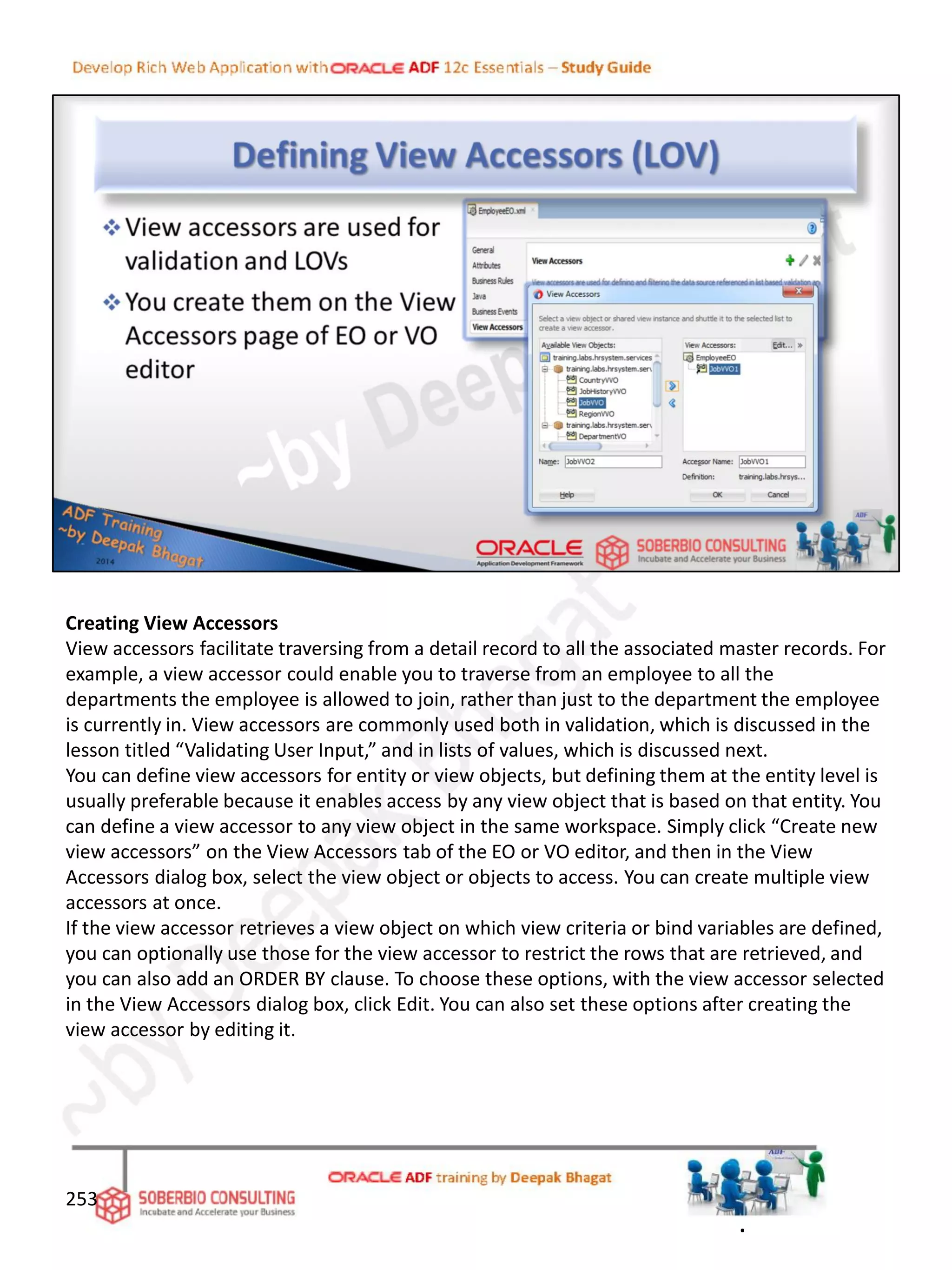 Creating View Accessors
View accessors facilitate traversing from a detail record to all the associated master records. For
example, a view accessor could enable you to traverse from an employee to all the
departments the employee is allowed to join, rather than just to the department the employee
is currently in. View accessors are commonly used both in validation, which is discussed in the
lesson titled “Validating User Input,” and in lists of values, which is discussed next.
You can define view accessors for entity or view objects, but defining them at the entity level is
usually preferable because it enables access by any view object that is based on that entity. You
can define a view accessor to any view object in the same workspace. Simply click “Create new
view accessors” on the View Accessors tab of the EO or VO editor, and then in the View
Accessors dialog box, select the view object or objects to access. You can create multiple view
accessors at once.
If the view accessor retrieves a view object on which view criteria or bind variables are defined,
you can optionally use those for the view accessor to restrict the rows that are retrieved, and
you can also add an ORDER BY clause. To choose these options, with the view accessor selected
in the View Accessors dialog box, click Edit. You can also set these options after creating the
view accessor by editing it.
253
.
 
