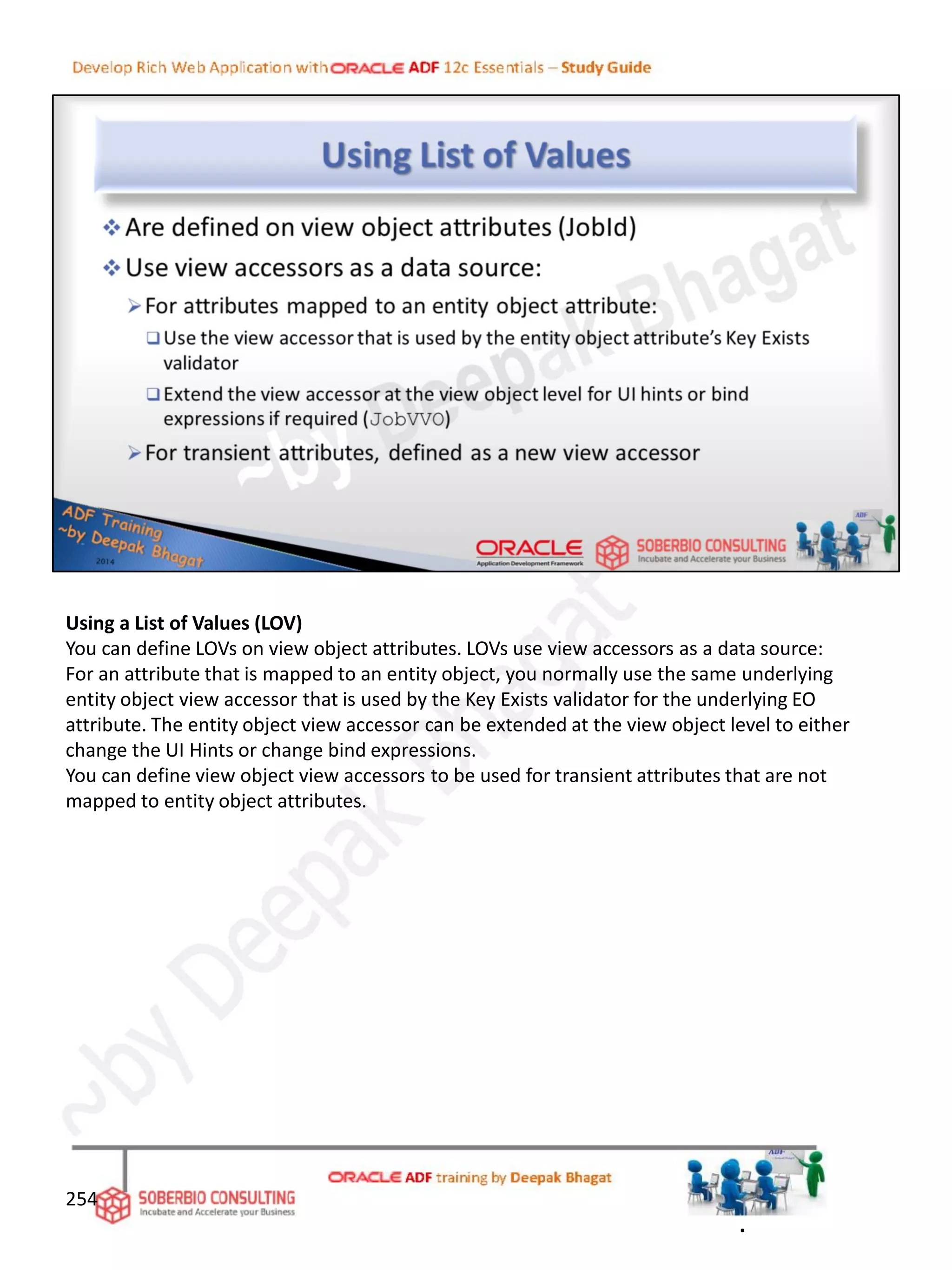 Using a List of Values (LOV)
You can define LOVs on view object attributes. LOVs use view accessors as a data source:
For an attribute that is mapped to an entity object, you normally use the same underlying
entity object view accessor that is used by the Key Exists validator for the underlying EO
attribute. The entity object view accessor can be extended at the view object level to either
change the UI Hints or change bind expressions.
You can define view object view accessors to be used for transient attributes that are not
mapped to entity object attributes.
254
.
 