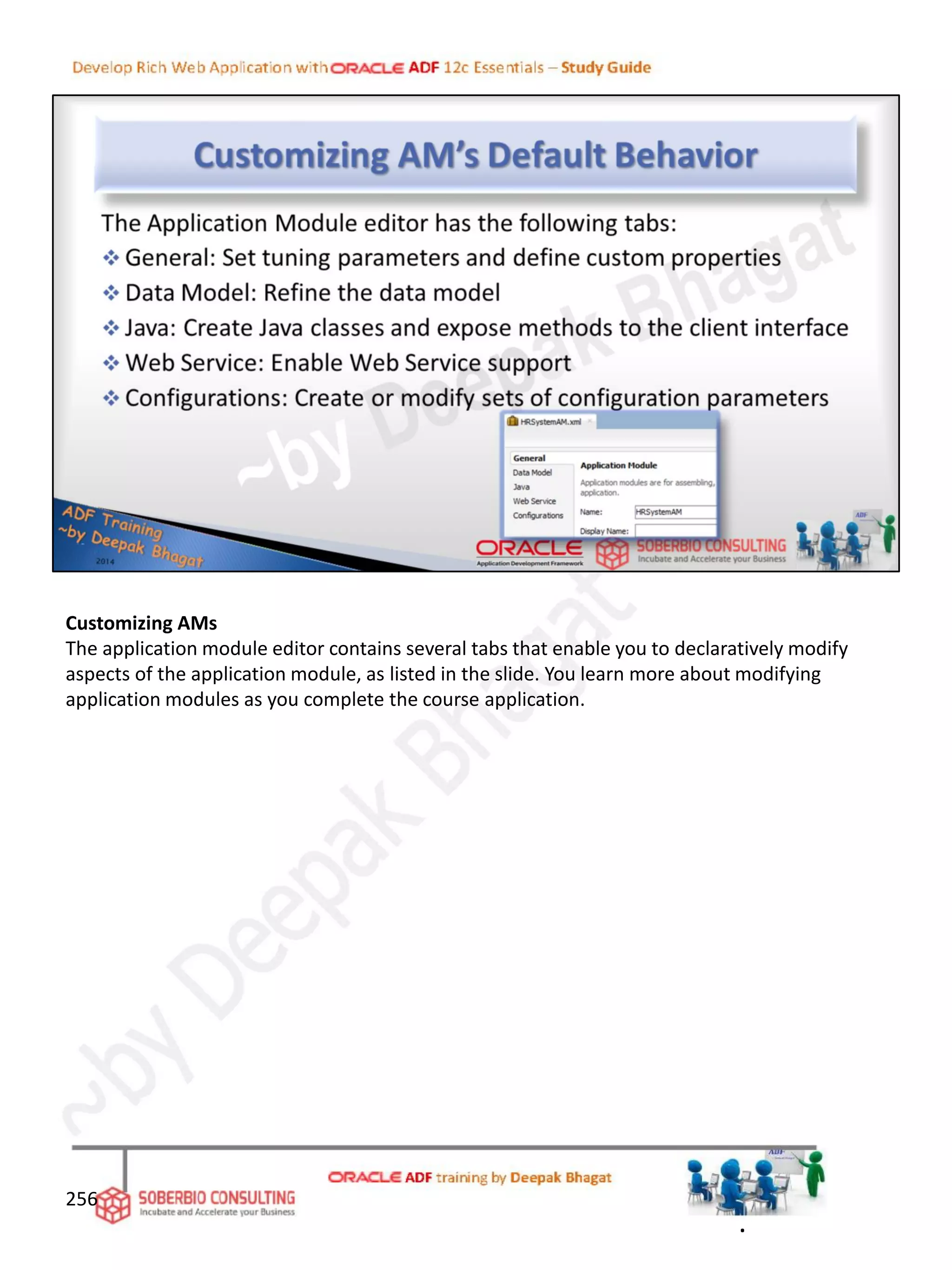 Customizing AMs
The application module editor contains several tabs that enable you to declaratively modify
aspects of the application module, as listed in the slide. You learn more about modifying
application modules as you complete the course application.
256
.
 