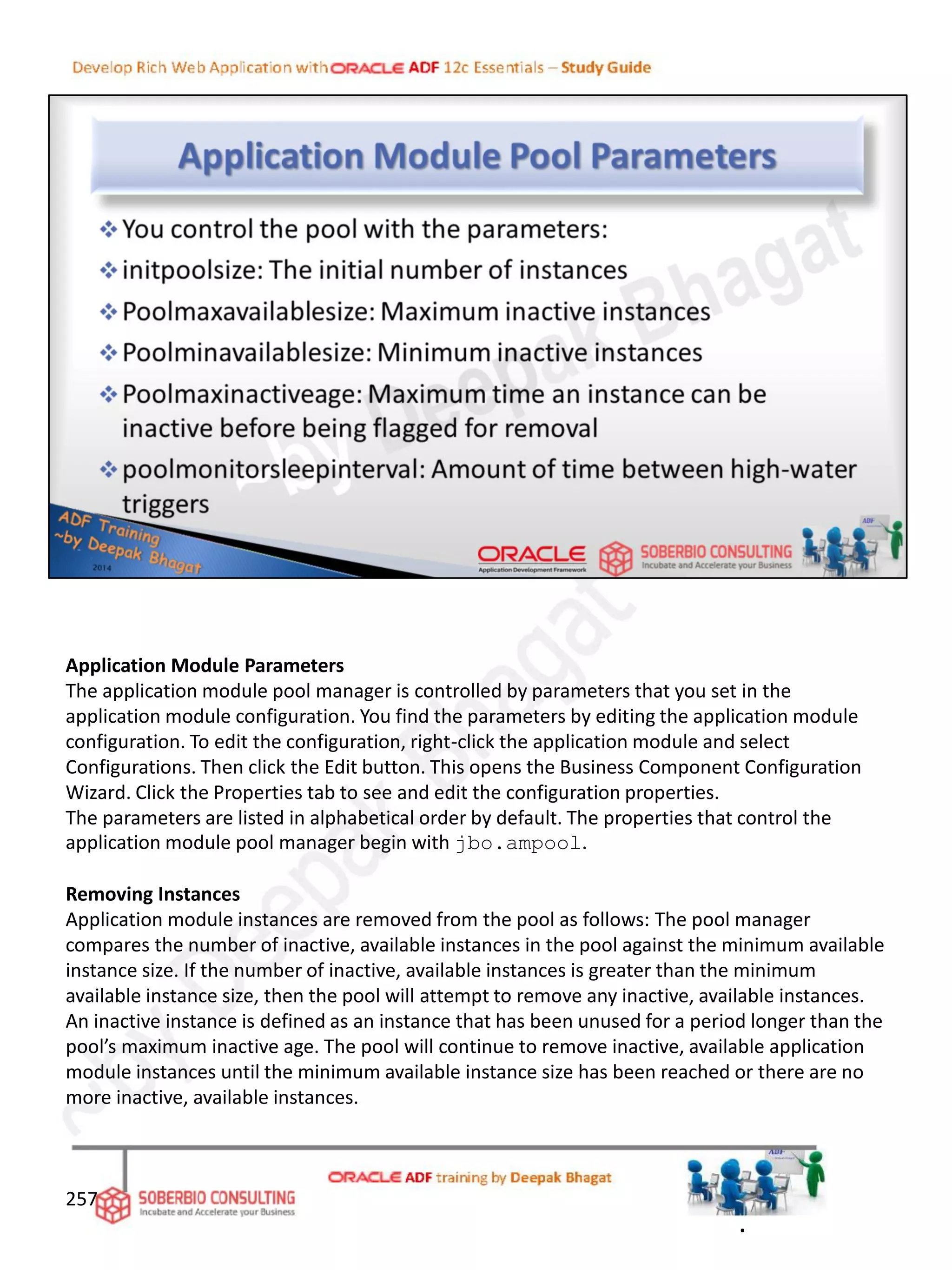 257
Application Module Parameters
The application module pool manager is controlled by parameters that you set in the
application module configuration. You find the parameters by editing the application module
configuration. To edit the configuration, right-click the application module and select
Configurations. Then click the Edit button. This opens the Business Component Configuration
Wizard. Click the Properties tab to see and edit the configuration properties.
The parameters are listed in alphabetical order by default. The properties that control the
application module pool manager begin with jbo.ampool.
Removing Instances
Application module instances are removed from the pool as follows: The pool manager
compares the number of inactive, available instances in the pool against the minimum available
instance size. If the number of inactive, available instances is greater than the minimum
available instance size, then the pool will attempt to remove any inactive, available instances.
An inactive instance is defined as an instance that has been unused for a period longer than the
pool’s maximum inactive age. The pool will continue to remove inactive, available application
module instances until the minimum available instance size has been reached or there are no
more inactive, available instances.
.
 