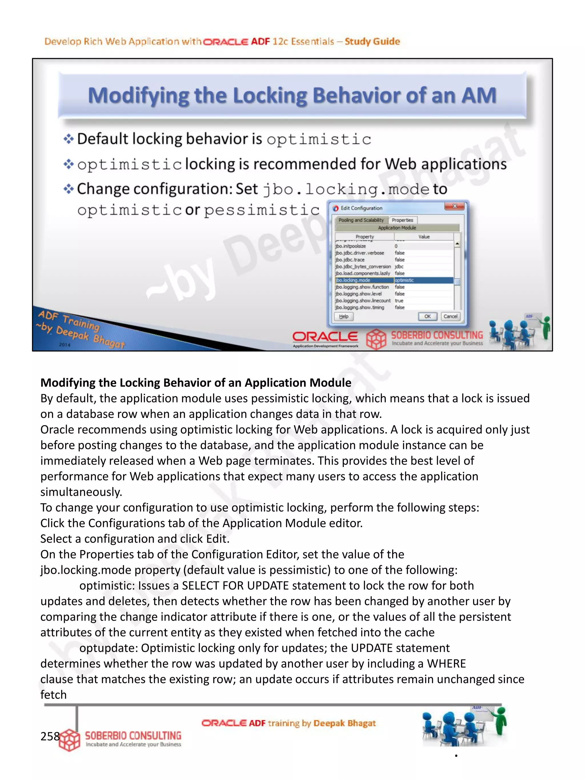 Modifying the Locking Behavior of an Application Module
By default, the application module uses pessimistic locking, which means that a lock is issued
on a database row when an application changes data in that row.
Oracle recommends using optimistic locking for Web applications. A lock is acquired only just
before posting changes to the database, and the application module instance can be
immediately released when a Web page terminates. This provides the best level of
performance for Web applications that expect many users to access the application
simultaneously.
To change your configuration to use optimistic locking, perform the following steps:
Click the Configurations tab of the Application Module editor.
Select a configuration and click Edit.
On the Properties tab of the Configuration Editor, set the value of the
jbo.locking.mode property (default value is pessimistic) to one of the following:
optimistic: Issues a SELECT FOR UPDATE statement to lock the row for both
updates and deletes, then detects whether the row has been changed by another user by
comparing the change indicator attribute if there is one, or the values of all the persistent
attributes of the current entity as they existed when fetched into the cache
optupdate: Optimistic locking only for updates; the UPDATE statement
determines whether the row was updated by another user by including a WHERE
clause that matches the existing row; an update occurs if attributes remain unchanged since
fetch
258
.
 