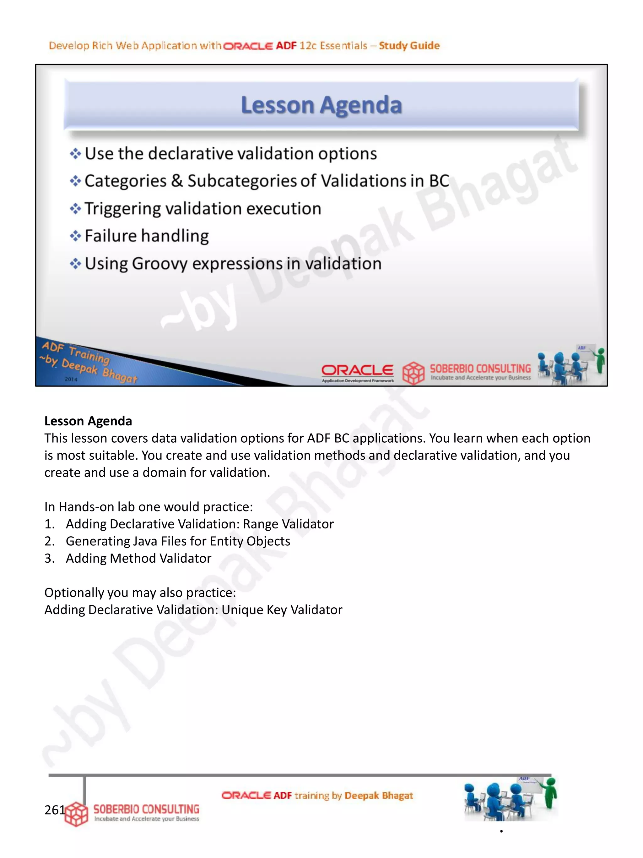 Lesson Agenda
This lesson covers data validation options for ADF BC applications. You learn when each option
is most suitable. You create and use validation methods and declarative validation, and you
create and use a domain for validation.
In Hands-on lab one would practice:
1. Adding Declarative Validation: Range Validator
2. Generating Java Files for Entity Objects
3. Adding Method Validator
Optionally you may also practice:
Adding Declarative Validation: Unique Key Validator
261
.
 
