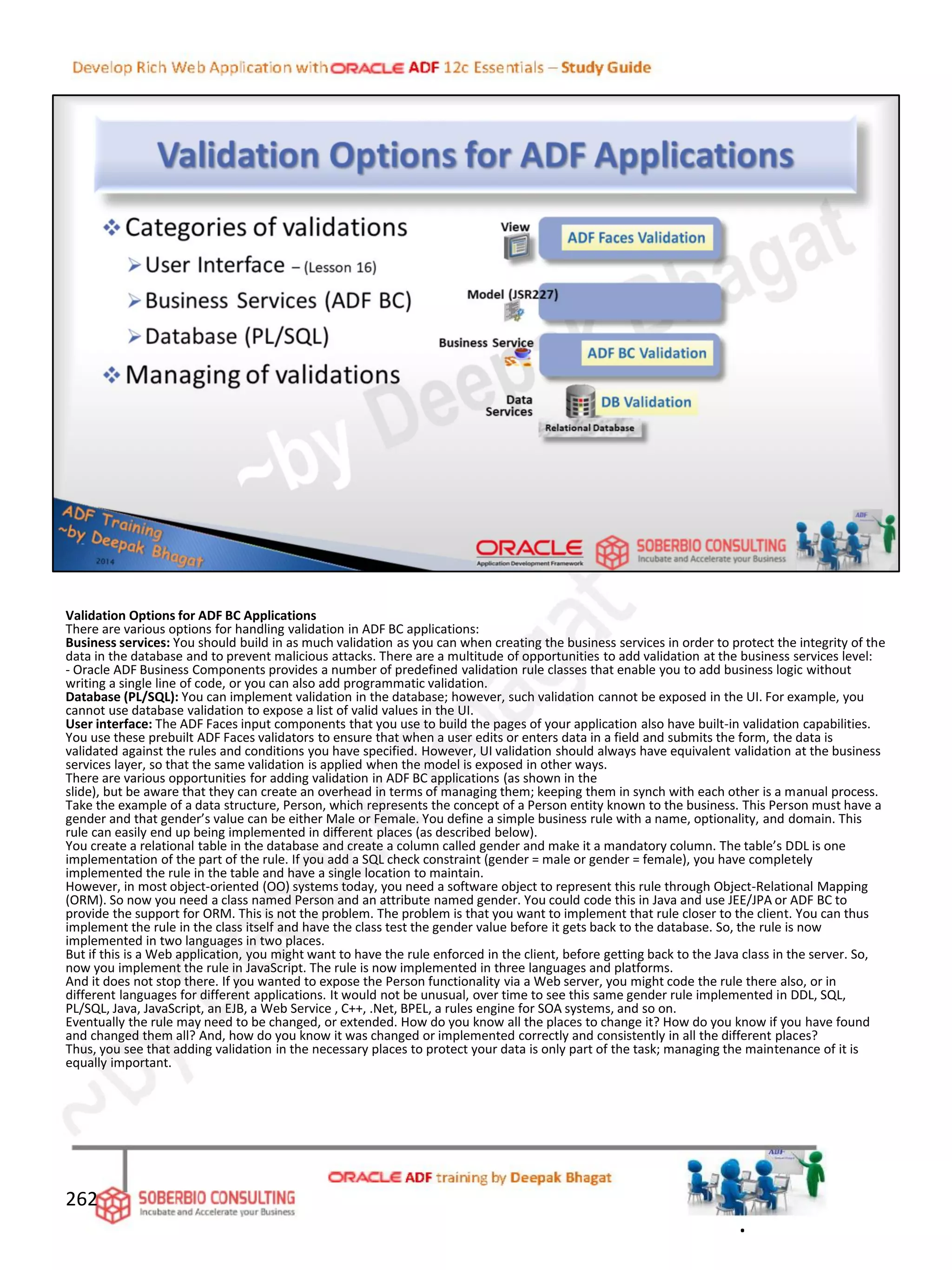 Validation Options for ADF BC Applications
There are various options for handling validation in ADF BC applications:
Business services: You should build in as much validation as you can when creating the business services in order to protect the integrity of the
data in the database and to prevent malicious attacks. There are a multitude of opportunities to add validation at the business services level:
- Oracle ADF Business Components provides a number of predefined validation rule classes that enable you to add business logic without
writing a single line of code, or you can also add programmatic validation.
Database (PL/SQL): You can implement validation in the database; however, such validation cannot be exposed in the UI. For example, you
cannot use database validation to expose a list of valid values in the UI.
User interface: The ADF Faces input components that you use to build the pages of your application also have built-in validation capabilities.
You use these prebuilt ADF Faces validators to ensure that when a user edits or enters data in a field and submits the form, the data is
validated against the rules and conditions you have specified. However, UI validation should always have equivalent validation at the business
services layer, so that the same validation is applied when the model is exposed in other ways.
There are various opportunities for adding validation in ADF BC applications (as shown in the
slide), but be aware that they can create an overhead in terms of managing them; keeping them in synch with each other is a manual process.
Take the example of a data structure, Person, which represents the concept of a Person entity known to the business. This Person must have a
gender and that gender’s value can be either Male or Female. You define a simple business rule with a name, optionality, and domain. This
rule can easily end up being implemented in different places (as described below).
You create a relational table in the database and create a column called gender and make it a mandatory column. The table’s DDL is one
implementation of the part of the rule. If you add a SQL check constraint (gender = male or gender = female), you have completely
implemented the rule in the table and have a single location to maintain.
However, in most object-oriented (OO) systems today, you need a software object to represent this rule through Object-Relational Mapping
(ORM). So now you need a class named Person and an attribute named gender. You could code this in Java and use JEE/JPA or ADF BC to
provide the support for ORM. This is not the problem. The problem is that you want to implement that rule closer to the client. You can thus
implement the rule in the class itself and have the class test the gender value before it gets back to the database. So, the rule is now
implemented in two languages in two places.
But if this is a Web application, you might want to have the rule enforced in the client, before getting back to the Java class in the server. So,
now you implement the rule in JavaScript. The rule is now implemented in three languages and platforms.
And it does not stop there. If you wanted to expose the Person functionality via a Web server, you might code the rule there also, or in
different languages for different applications. It would not be unusual, over time to see this same gender rule implemented in DDL, SQL,
PL/SQL, Java, JavaScript, an EJB, a Web Service , C++, .Net, BPEL, a rules engine for SOA systems, and so on.
Eventually the rule may need to be changed, or extended. How do you know all the places to change it? How do you know if you have found
and changed them all? And, how do you know it was changed or implemented correctly and consistently in all the different places?
Thus, you see that adding validation in the necessary places to protect your data is only part of the task; managing the maintenance of it is
equally important.
262
.
 