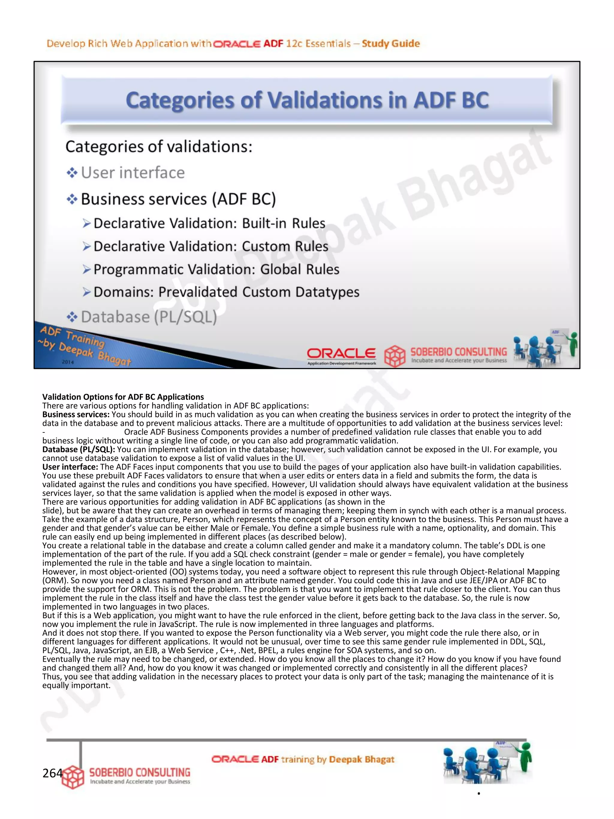 Validation Options for ADF BC Applications
There are various options for handling validation in ADF BC applications:
Business services: You should build in as much validation as you can when creating the business services in order to protect the integrity of the
data in the database and to prevent malicious attacks. There are a multitude of opportunities to add validation at the business services level:
- Oracle ADF Business Components provides a number of predefined validation rule classes that enable you to add
business logic without writing a single line of code, or you can also add programmatic validation.
Database (PL/SQL): You can implement validation in the database; however, such validation cannot be exposed in the UI. For example, you
cannot use database validation to expose a list of valid values in the UI.
User interface: The ADF Faces input components that you use to build the pages of your application also have built-in validation capabilities.
You use these prebuilt ADF Faces validators to ensure that when a user edits or enters data in a field and submits the form, the data is
validated against the rules and conditions you have specified. However, UI validation should always have equivalent validation at the business
services layer, so that the same validation is applied when the model is exposed in other ways.
There are various opportunities for adding validation in ADF BC applications (as shown in the
slide), but be aware that they can create an overhead in terms of managing them; keeping them in synch with each other is a manual process.
Take the example of a data structure, Person, which represents the concept of a Person entity known to the business. This Person must have a
gender and that gender’s value can be either Male or Female. You define a simple business rule with a name, optionality, and domain. This
rule can easily end up being implemented in different places (as described below).
You create a relational table in the database and create a column called gender and make it a mandatory column. The table’s DDL is one
implementation of the part of the rule. If you add a SQL check constraint (gender = male or gender = female), you have completely
implemented the rule in the table and have a single location to maintain.
However, in most object-oriented (OO) systems today, you need a software object to represent this rule through Object-Relational Mapping
(ORM). So now you need a class named Person and an attribute named gender. You could code this in Java and use JEE/JPA or ADF BC to
provide the support for ORM. This is not the problem. The problem is that you want to implement that rule closer to the client. You can thus
implement the rule in the class itself and have the class test the gender value before it gets back to the database. So, the rule is now
implemented in two languages in two places.
But if this is a Web application, you might want to have the rule enforced in the client, before getting back to the Java class in the server. So,
now you implement the rule in JavaScript. The rule is now implemented in three languages and platforms.
And it does not stop there. If you wanted to expose the Person functionality via a Web server, you might code the rule there also, or in
different languages for different applications. It would not be unusual, over time to see this same gender rule implemented in DDL, SQL,
PL/SQL, Java, JavaScript, an EJB, a Web Service , C++, .Net, BPEL, a rules engine for SOA systems, and so on.
Eventually the rule may need to be changed, or extended. How do you know all the places to change it? How do you know if you have found
and changed them all? And, how do you know it was changed or implemented correctly and consistently in all the different places?
Thus, you see that adding validation in the necessary places to protect your data is only part of the task; managing the maintenance of it is
equally important.
264
.
 