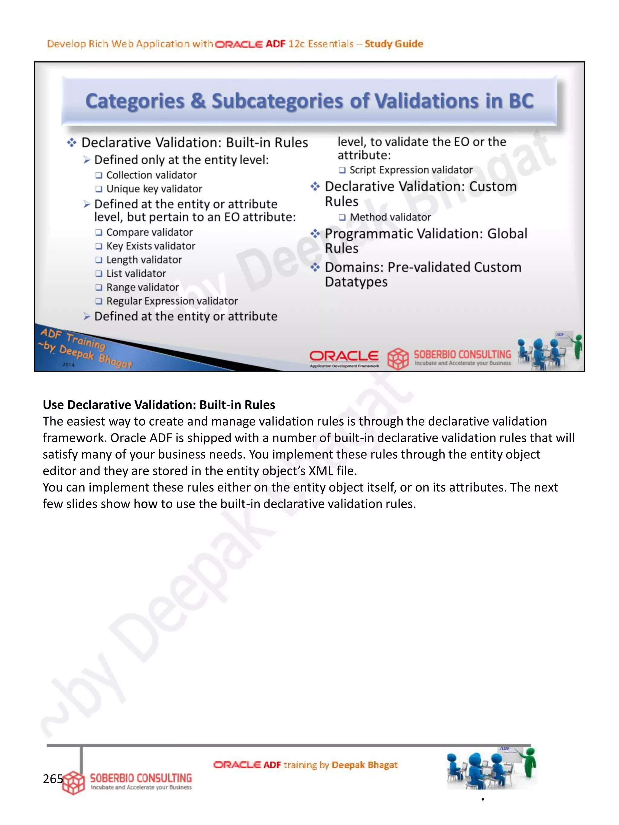 Use Declarative Validation: Built-in Rules
The easiest way to create and manage validation rules is through the declarative validation
framework. Oracle ADF is shipped with a number of built-in declarative validation rules that will
satisfy many of your business needs. You implement these rules through the entity object
editor and they are stored in the entity object’s XML file.
You can implement these rules either on the entity object itself, or on its attributes. The next
few slides show how to use the built-in declarative validation rules.
265
.
 