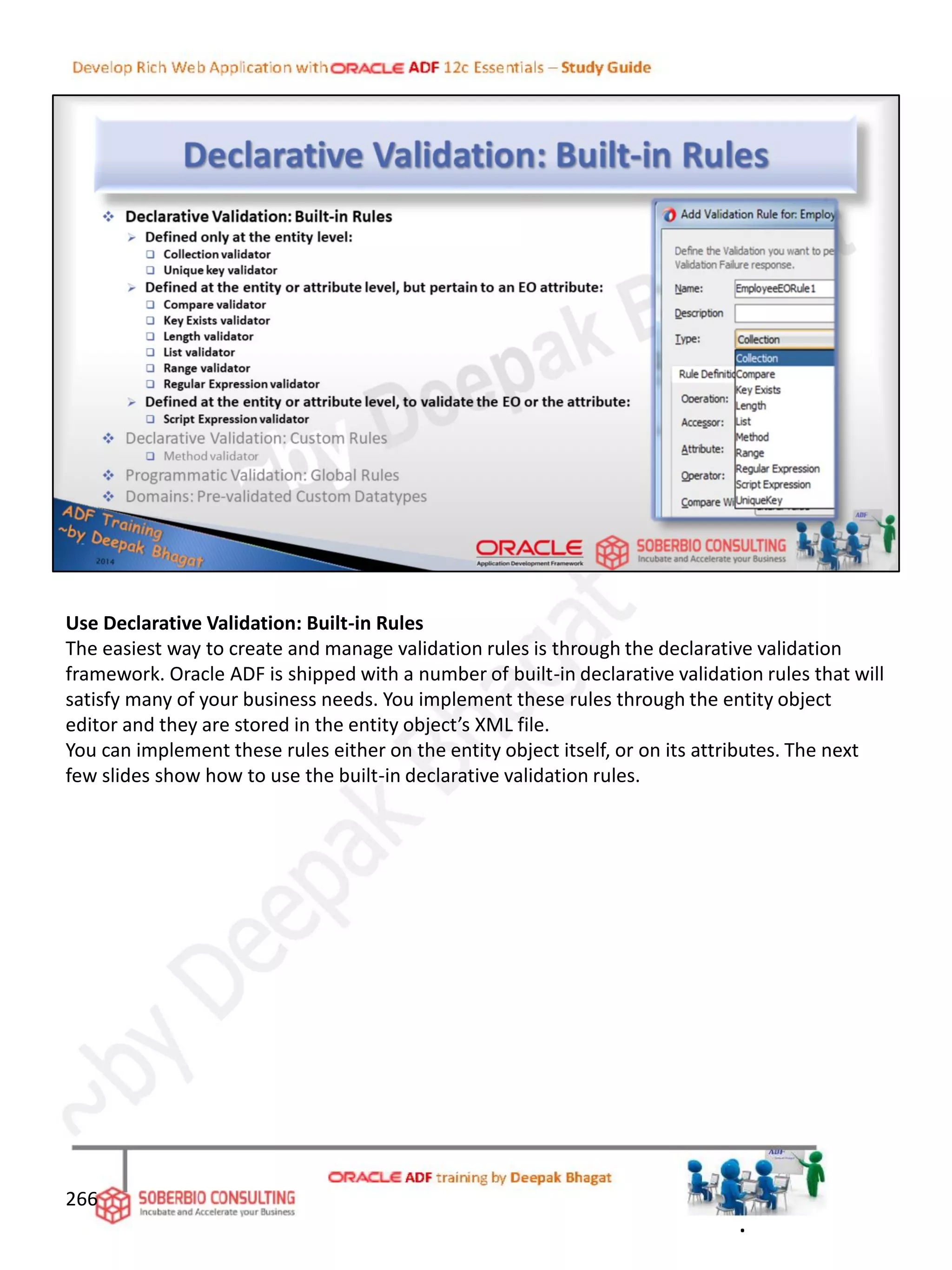 Use Declarative Validation: Built-in Rules
The easiest way to create and manage validation rules is through the declarative validation
framework. Oracle ADF is shipped with a number of built-in declarative validation rules that will
satisfy many of your business needs. You implement these rules through the entity object
editor and they are stored in the entity object’s XML file.
You can implement these rules either on the entity object itself, or on its attributes. The next
few slides show how to use the built-in declarative validation rules.
266
.
 
