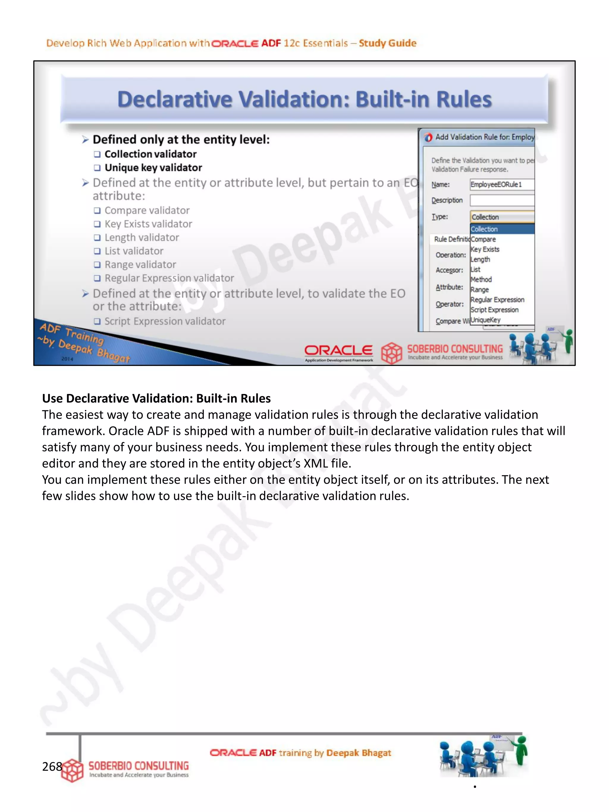 Use Declarative Validation: Built-in Rules
The easiest way to create and manage validation rules is through the declarative validation
framework. Oracle ADF is shipped with a number of built-in declarative validation rules that will
satisfy many of your business needs. You implement these rules through the entity object
editor and they are stored in the entity object’s XML file.
You can implement these rules either on the entity object itself, or on its attributes. The next
few slides show how to use the built-in declarative validation rules.
268
.
 