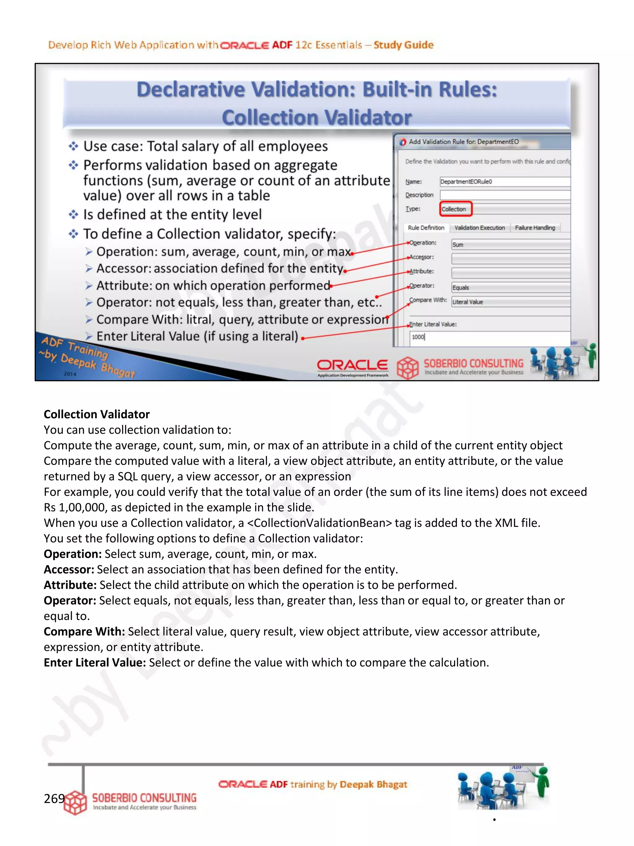 Collection Validator
You can use collection validation to:
Compute the average, count, sum, min, or max of an attribute in a child of the current entity object
Compare the computed value with a literal, a view object attribute, an entity attribute, or the value
returned by a SQL query, a view accessor, or an expression
For example, you could verify that the total value of an order (the sum of its line items) does not exceed
Rs 1,00,000, as depicted in the example in the slide.
When you use a Collection validator, a <CollectionValidationBean> tag is added to the XML file.
You set the following options to define a Collection validator:
Operation: Select sum, average, count, min, or max.
Accessor: Select an association that has been defined for the entity.
Attribute: Select the child attribute on which the operation is to be performed.
Operator: Select equals, not equals, less than, greater than, less than or equal to, or greater than or
equal to.
Compare With: Select literal value, query result, view object attribute, view accessor attribute,
expression, or entity attribute.
Enter Literal Value: Select or define the value with which to compare the calculation.
269
.
 