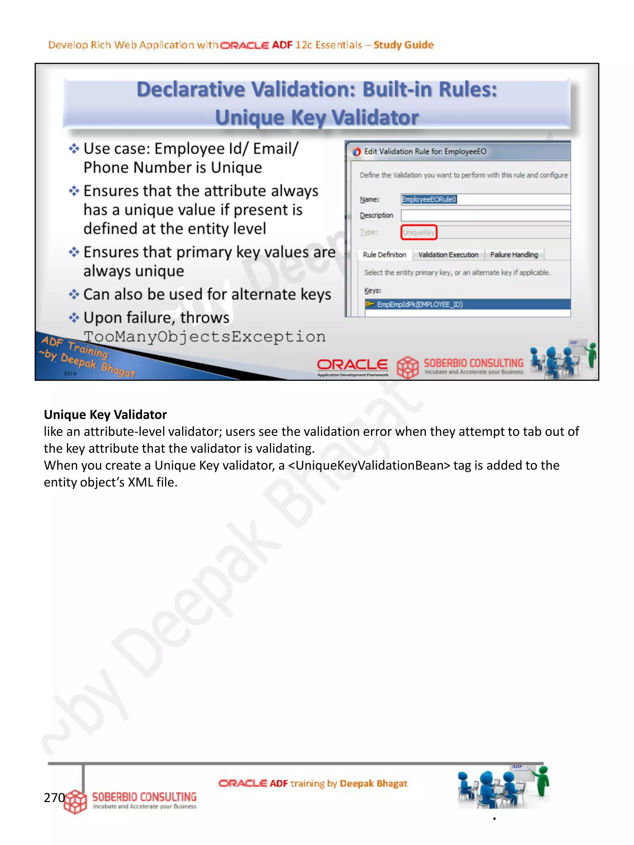 Unique Key Validator
like an attribute-level validator; users see the validation error when they attempt to tab out of
the key attribute that the validator is validating.
When you create a Unique Key validator, a <UniqueKeyValidationBean> tag is added to the
entity object’s XML file.
270
.
 
